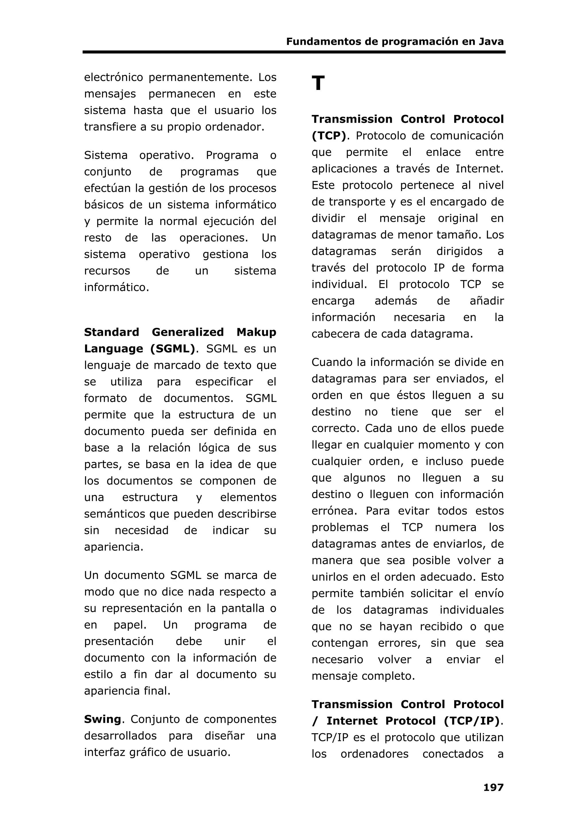 Fundamentos de programación en Java
197
electrónico permanentemente. Los
mensajes permanecen en este
sistema hasta que el usuario los
transfiere a su propio ordenador.
Sistema operativo. Programa o
conjunto de programas que
efectúan la gestión de los procesos
básicos de un sistema informático
y permite la normal ejecución del
resto de las operaciones. Un
sistema operativo gestiona los
recursos de un sistema
informático.
Standard Generalized Makup
Language (SGML). SGML es un
lenguaje de marcado de texto que
se utiliza para especificar el
formato de documentos. SGML
permite que la estructura de un
documento pueda ser definida en
base a la relación lógica de sus
partes, se basa en la idea de que
los documentos se componen de
una estructura y elementos
semánticos que pueden describirse
sin necesidad de indicar su
apariencia.
Un documento SGML se marca de
modo que no dice nada respecto a
su representación en la pantalla o
en papel. Un programa de
presentación debe unir el
documento con la información de
estilo a fin dar al documento su
apariencia final.
Swing. Conjunto de componentes
desarrollados para diseñar una
interfaz gráfico de usuario.
T
Transmission Control Protocol
(TCP). Protocolo de comunicación
que permite el enlace entre
aplicaciones a través de Internet.
Este protocolo pertenece al nivel
de transporte y es el encargado de
dividir el mensaje original en
datagramas de menor tamaño. Los
datagramas serán dirigidos a
través del protocolo IP de forma
individual. El protocolo TCP se
encarga además de añadir
información necesaria en la
cabecera de cada datagrama.
Cuando la información se divide en
datagramas para ser enviados, el
orden en que éstos lleguen a su
destino no tiene que ser el
correcto. Cada uno de ellos puede
llegar en cualquier momento y con
cualquier orden, e incluso puede
que algunos no lleguen a su
destino o lleguen con información
errónea. Para evitar todos estos
problemas el TCP numera los
datagramas antes de enviarlos, de
manera que sea posible volver a
unirlos en el orden adecuado. Esto
permite también solicitar el envío
de los datagramas individuales
que no se hayan recibido o que
contengan errores, sin que sea
necesario volver a enviar el
mensaje completo.
Transmission Control Protocol
/ Internet Protocol (TCP/IP).
TCP/IP es el protocolo que utilizan
los ordenadores conectados a
 