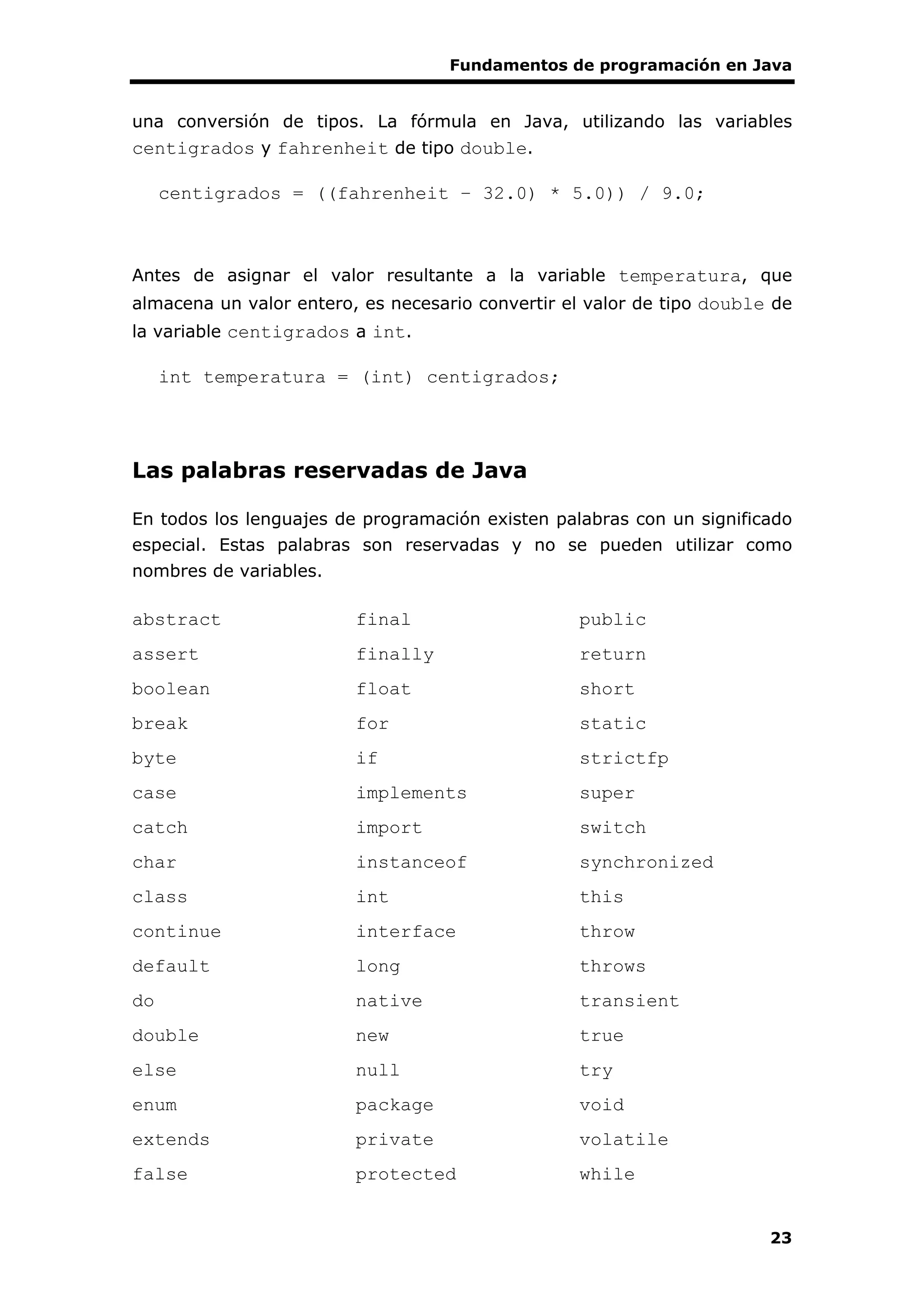 Fundamentos de programación en Java
23
una conversión de tipos. La fórmula en Java, utilizando las variables
centigrados y fahrenheit de tipo double.
centigrados = ((fahrenheit – 32.0) * 5.0)) / 9.0;
Antes de asignar el valor resultante a la variable temperatura, que
almacena un valor entero, es necesario convertir el valor de tipo double de
la variable centigrados a int.
int temperatura = (int) centigrados;
Las palabras reservadas de Java
En todos los lenguajes de programación existen palabras con un significado
especial. Estas palabras son reservadas y no se pueden utilizar como
nombres de variables.
abstract final public
assert finally return
boolean float short
break for static
byte if strictfp
case implements super
catch import switch
char instanceof synchronized
class int this
continue interface throw
default long throws
do native transient
double new true
else null try
enum package void
extends private volatile
false protected while
 