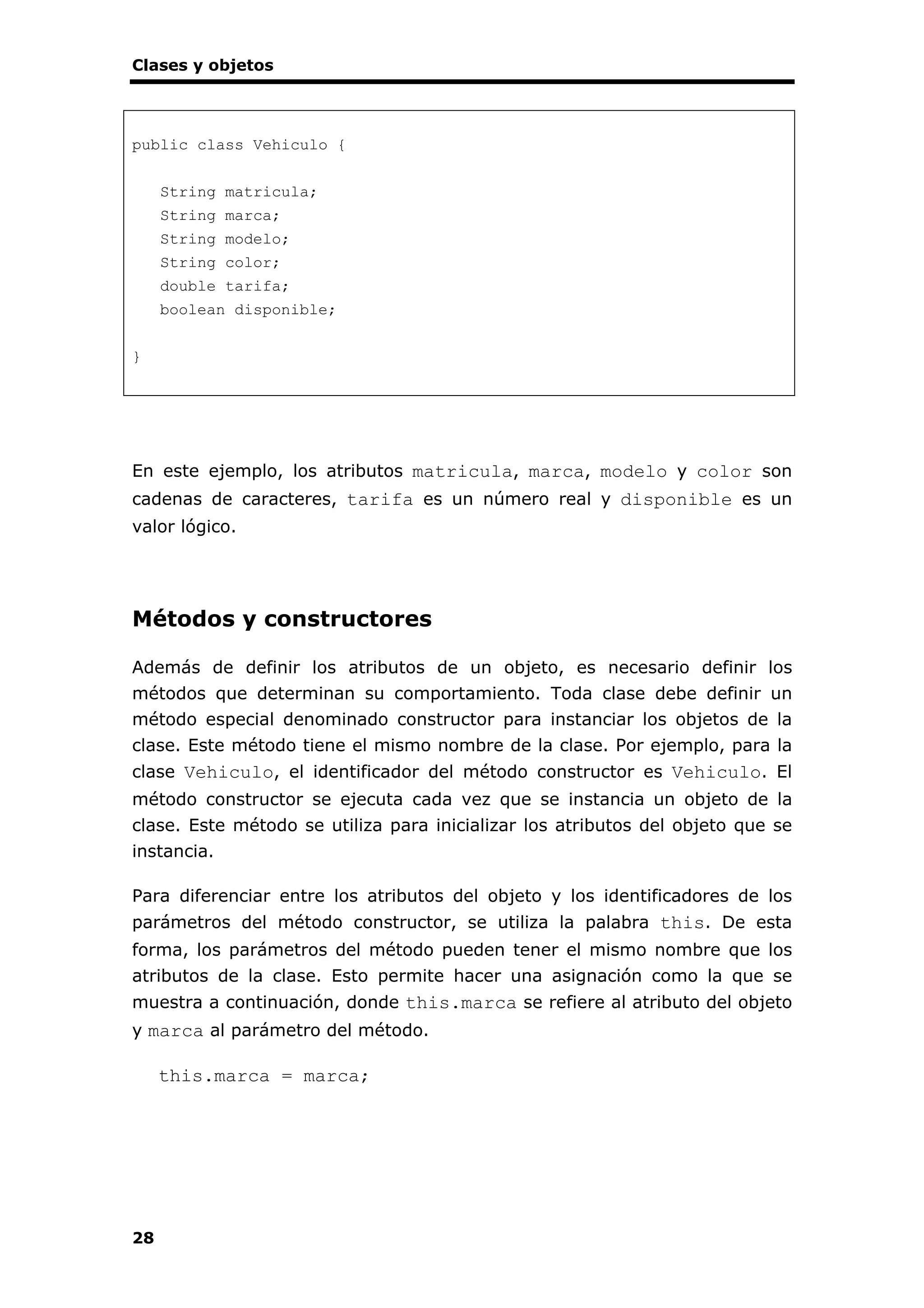 Clases y objetos
28
public class Vehiculo {
String matricula;
String marca;
String modelo;
String color;
double tarifa;
boolean disponible;
}
En este ejemplo, los atributos matricula, marca, modelo y color son
cadenas de caracteres, tarifa es un número real y disponible es un
valor lógico.
Métodos y constructores
Además de definir los atributos de un objeto, es necesario definir los
métodos que determinan su comportamiento. Toda clase debe definir un
método especial denominado constructor para instanciar los objetos de la
clase. Este método tiene el mismo nombre de la clase. Por ejemplo, para la
clase Vehiculo, el identificador del método constructor es Vehiculo. El
método constructor se ejecuta cada vez que se instancia un objeto de la
clase. Este método se utiliza para inicializar los atributos del objeto que se
instancia.
Para diferenciar entre los atributos del objeto y los identificadores de los
parámetros del método constructor, se utiliza la palabra this. De esta
forma, los parámetros del método pueden tener el mismo nombre que los
atributos de la clase. Esto permite hacer una asignación como la que se
muestra a continuación, donde this.marca se refiere al atributo del objeto
y marca al parámetro del método.
this.marca = marca;
 