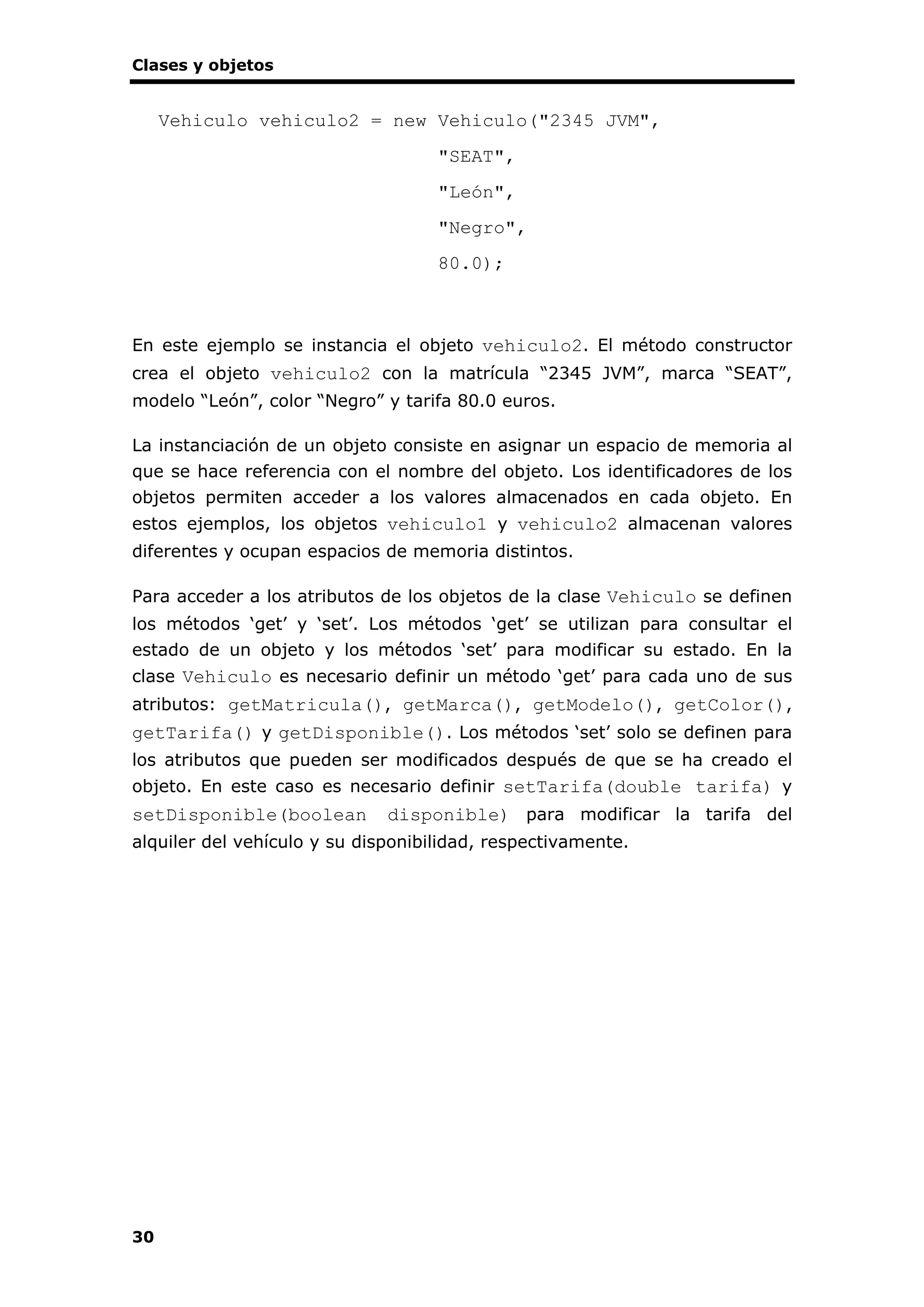 Clases y objetos
30
Vehiculo vehiculo2 = new Vehiculo("2345 JVM",
"SEAT",
"León",
"Negro",
80.0);
En este ejemplo se instancia el objeto vehiculo2. El método constructor
crea el objeto vehiculo2 con la matrícula “2345 JVM”, marca “SEAT”,
modelo “León”, color “Negro” y tarifa 80.0 euros.
La instanciación de un objeto consiste en asignar un espacio de memoria al
que se hace referencia con el nombre del objeto. Los identificadores de los
objetos permiten acceder a los valores almacenados en cada objeto. En
estos ejemplos, los objetos vehiculo1 y vehiculo2 almacenan valores
diferentes y ocupan espacios de memoria distintos.
Para acceder a los atributos de los objetos de la clase Vehiculo se definen
los métodos ‘get’ y ‘set’. Los métodos ‘get’ se utilizan para consultar el
estado de un objeto y los métodos ‘set’ para modificar su estado. En la
clase Vehiculo es necesario definir un método ‘get’ para cada uno de sus
atributos: getMatricula(), getMarca(), getModelo(), getColor(),
getTarifa() y getDisponible(). Los métodos ‘set’ solo se definen para
los atributos que pueden ser modificados después de que se ha creado el
objeto. En este caso es necesario definir setTarifa(double tarifa) y
setDisponible(boolean disponible) para modificar la tarifa del
alquiler del vehículo y su disponibilidad, respectivamente.
 
