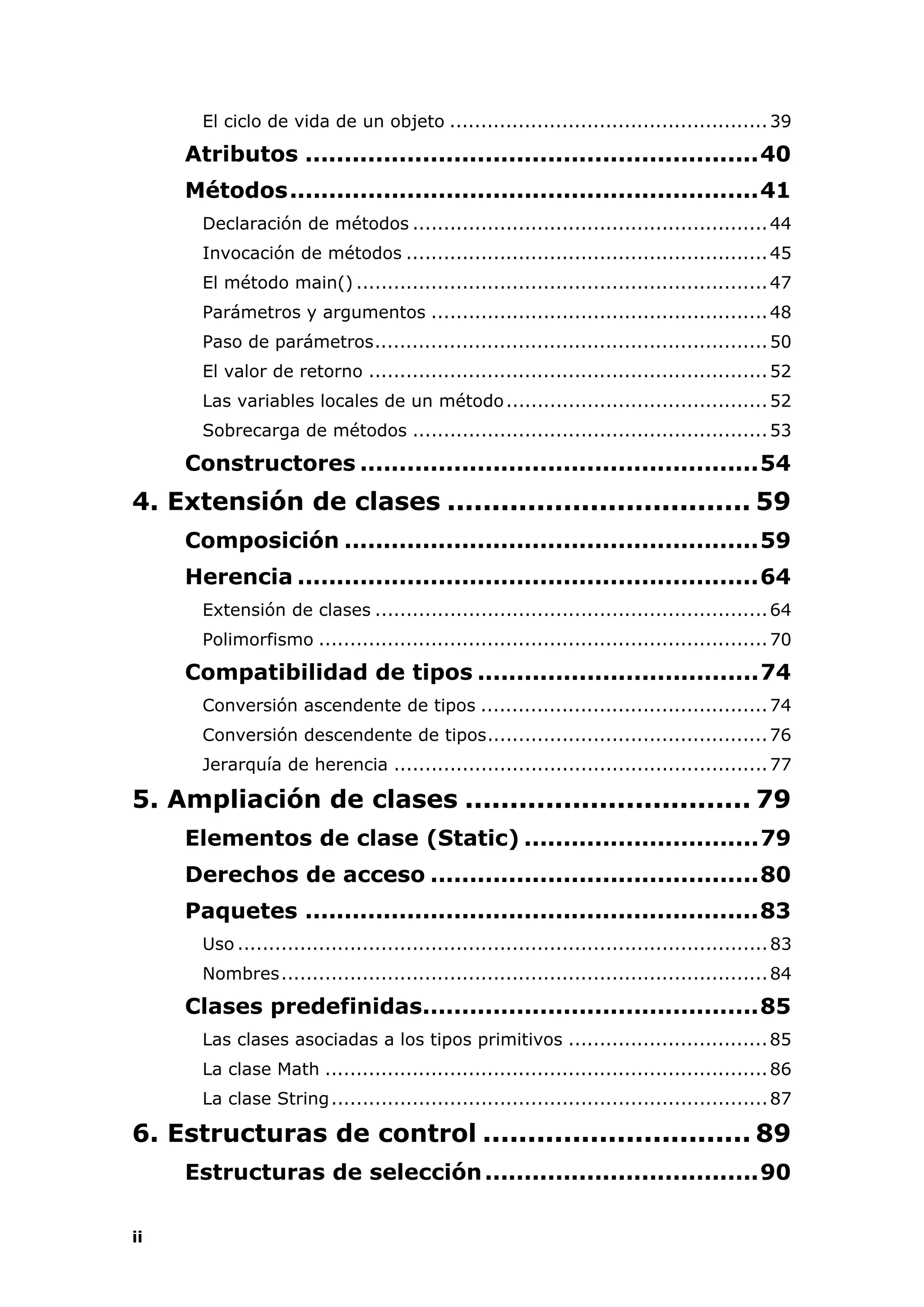 ii
El ciclo de vida de un objeto ...................................................39
Atributos ..........................................................40
Métodos............................................................41
Declaración de métodos .........................................................44
Invocación de métodos ..........................................................45
El método main() ..................................................................47
Parámetros y argumentos ......................................................48
Paso de parámetros...............................................................50
El valor de retorno ................................................................52
Las variables locales de un método..........................................52
Sobrecarga de métodos .........................................................53
Constructores ...................................................54
4. Extensión de clases .................................. 59
Composición .....................................................59
Herencia ...........................................................64
Extensión de clases ...............................................................64
Polimorfismo ........................................................................70
Compatibilidad de tipos ....................................74
Conversión ascendente de tipos ..............................................74
Conversión descendente de tipos.............................................76
Jerarquía de herencia ............................................................77
5. Ampliación de clases ................................ 79
Elementos de clase (Static) ..............................79
Derechos de acceso ..........................................80
Paquetes ..........................................................83
Uso .....................................................................................83
Nombres..............................................................................84
Clases predefinidas...........................................85
Las clases asociadas a los tipos primitivos ................................85
La clase Math .......................................................................86
La clase String......................................................................87
6. Estructuras de control .............................. 89
Estructuras de selección...................................90
 