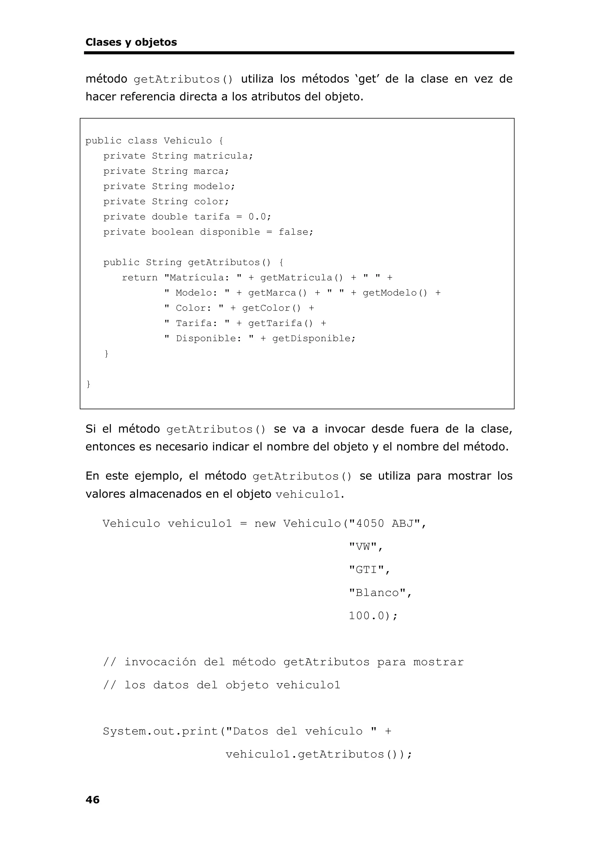Clases y objetos
46
método getAtributos() utiliza los métodos ‘get’ de la clase en vez de
hacer referencia directa a los atributos del objeto.
public class Vehiculo {
private String matricula;
private String marca;
private String modelo;
private String color;
private double tarifa = 0.0;
private boolean disponible = false;
public String getAtributos() {
return "Matrícula: " + getMatricula() + " " +
" Modelo: " + getMarca() + " " + getModelo() +
" Color: " + getColor() +
" Tarifa: " + getTarifa() +
" Disponible: " + getDisponible;
}
}
Si el método getAtributos() se va a invocar desde fuera de la clase,
entonces es necesario indicar el nombre del objeto y el nombre del método.
En este ejemplo, el método getAtributos() se utiliza para mostrar los
valores almacenados en el objeto vehiculo1.
Vehiculo vehiculo1 = new Vehiculo("4050 ABJ",
"VW",
"GTI",
"Blanco",
100.0);
// invocación del método getAtributos para mostrar
// los datos del objeto vehiculo1
System.out.print("Datos del vehículo " +
vehiculo1.getAtributos());
 