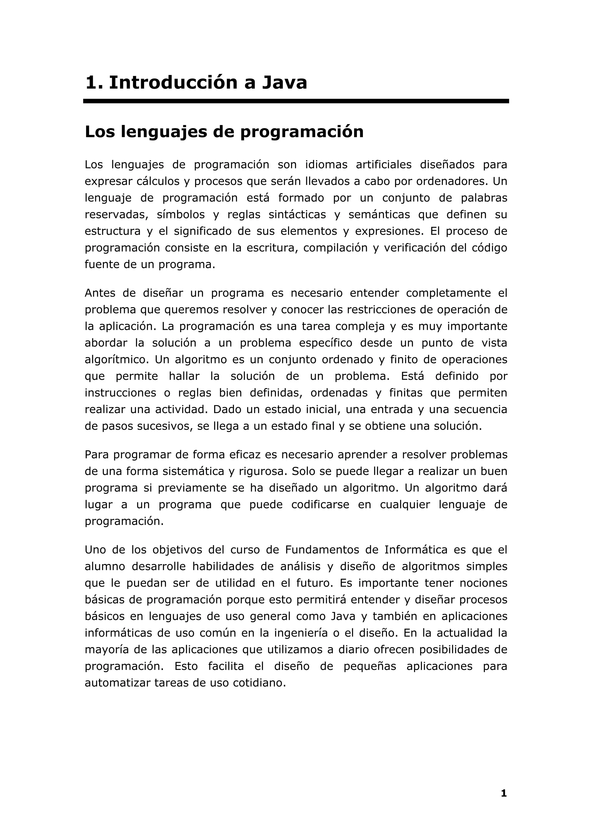 1
1. Introducción a Java
Los lenguajes de programación
Los lenguajes de programación son idiomas artificiales diseñados para
expresar cálculos y procesos que serán llevados a cabo por ordenadores. Un
lenguaje de programación está formado por un conjunto de palabras
reservadas, símbolos y reglas sintácticas y semánticas que definen su
estructura y el significado de sus elementos y expresiones. El proceso de
programación consiste en la escritura, compilación y verificación del código
fuente de un programa.
Antes de diseñar un programa es necesario entender completamente el
problema que queremos resolver y conocer las restricciones de operación de
la aplicación. La programación es una tarea compleja y es muy importante
abordar la solución a un problema específico desde un punto de vista
algorítmico. Un algoritmo es un conjunto ordenado y finito de operaciones
que permite hallar la solución de un problema. Está definido por
instrucciones o reglas bien definidas, ordenadas y finitas que permiten
realizar una actividad. Dado un estado inicial, una entrada y una secuencia
de pasos sucesivos, se llega a un estado final y se obtiene una solución.
Para programar de forma eficaz es necesario aprender a resolver problemas
de una forma sistemática y rigurosa. Solo se puede llegar a realizar un buen
programa si previamente se ha diseñado un algoritmo. Un algoritmo dará
lugar a un programa que puede codificarse en cualquier lenguaje de
programación.
Uno de los objetivos del curso de Fundamentos de Informática es que el
alumno desarrolle habilidades de análisis y diseño de algoritmos simples
que le puedan ser de utilidad en el futuro. Es importante tener nociones
básicas de programación porque esto permitirá entender y diseñar procesos
básicos en lenguajes de uso general como Java y también en aplicaciones
informáticas de uso común en la ingeniería o el diseño. En la actualidad la
mayoría de las aplicaciones que utilizamos a diario ofrecen posibilidades de
programación. Esto facilita el diseño de pequeñas aplicaciones para
automatizar tareas de uso cotidiano.
 