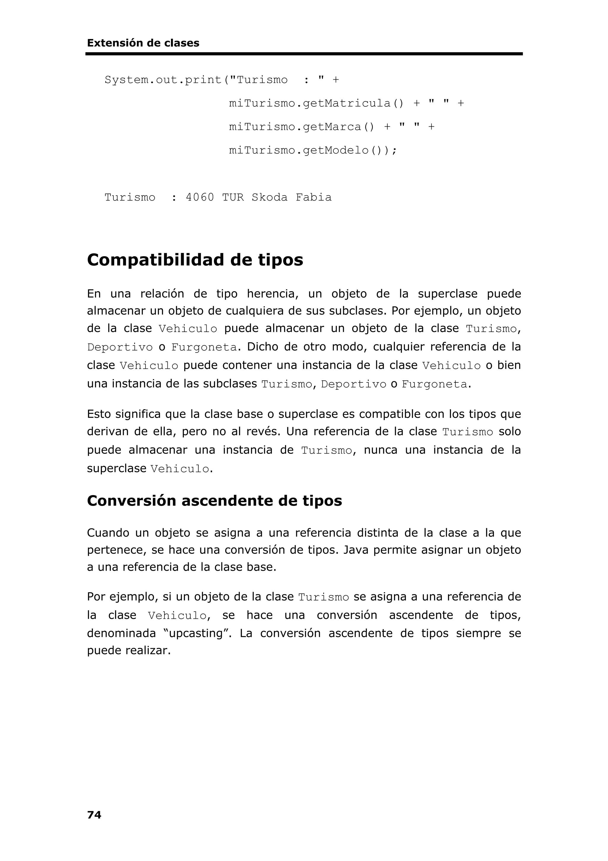 Extensión de clases
74
System.out.print("Turismo : " +
miTurismo.getMatricula() + " " +
miTurismo.getMarca() + " " +
miTurismo.getModelo());
Turismo : 4060 TUR Skoda Fabia
Compatibilidad de tipos
En una relación de tipo herencia, un objeto de la superclase puede
almacenar un objeto de cualquiera de sus subclases. Por ejemplo, un objeto
de la clase Vehiculo puede almacenar un objeto de la clase Turismo,
Deportivo o Furgoneta. Dicho de otro modo, cualquier referencia de la
clase Vehiculo puede contener una instancia de la clase Vehiculo o bien
una instancia de las subclases Turismo, Deportivo o Furgoneta.
Esto significa que la clase base o superclase es compatible con los tipos que
derivan de ella, pero no al revés. Una referencia de la clase Turismo solo
puede almacenar una instancia de Turismo, nunca una instancia de la
superclase Vehiculo.
Conversión ascendente de tipos
Cuando un objeto se asigna a una referencia distinta de la clase a la que
pertenece, se hace una conversión de tipos. Java permite asignar un objeto
a una referencia de la clase base.
Por ejemplo, si un objeto de la clase Turismo se asigna a una referencia de
la clase Vehiculo, se hace una conversión ascendente de tipos,
denominada “upcasting”. La conversión ascendente de tipos siempre se
puede realizar.
 