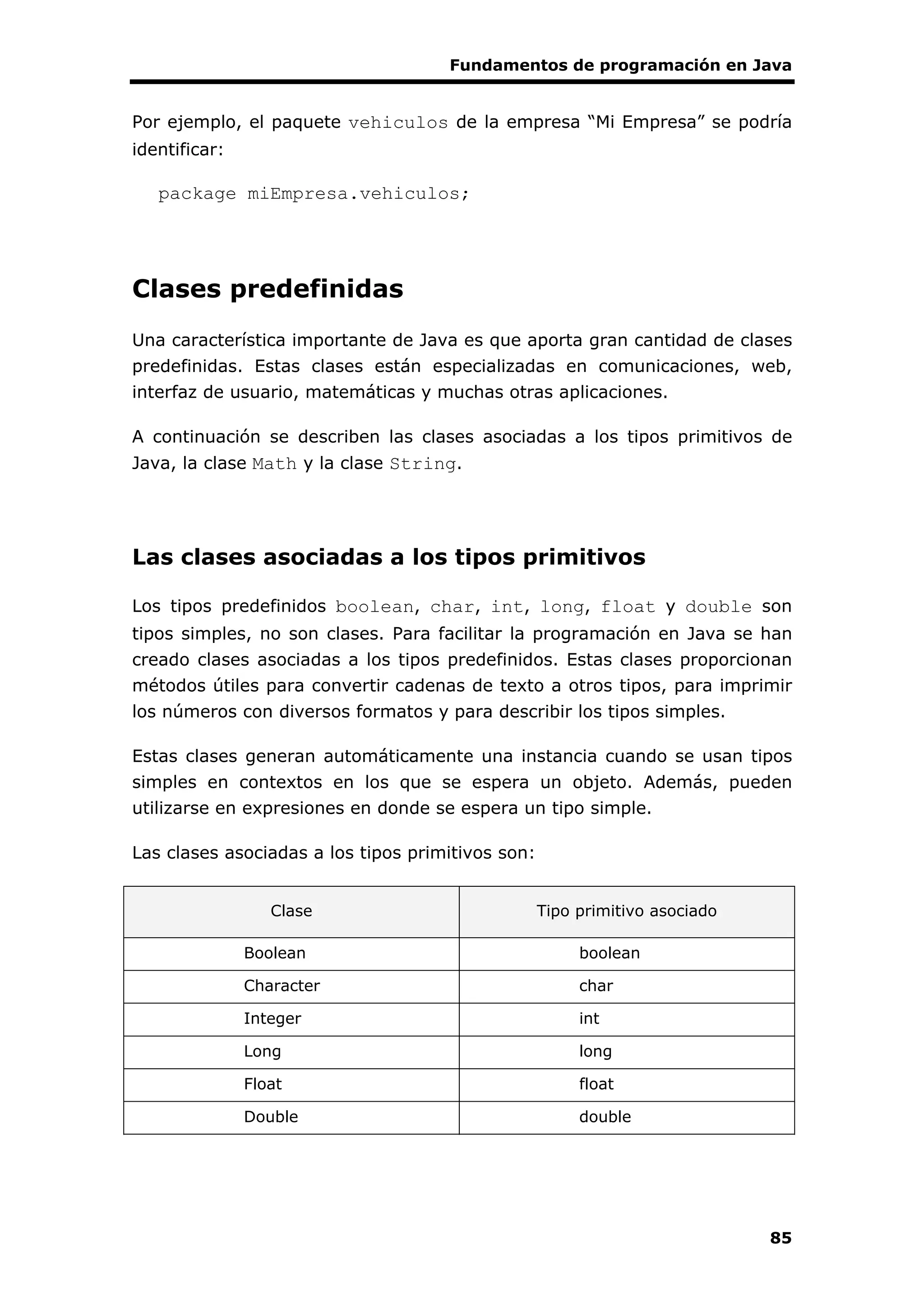 Fundamentos de programación en Java
85
Por ejemplo, el paquete vehiculos de la empresa “Mi Empresa” se podría
identificar:
package miEmpresa.vehiculos;
Clases predefinidas
Una característica importante de Java es que aporta gran cantidad de clases
predefinidas. Estas clases están especializadas en comunicaciones, web,
interfaz de usuario, matemáticas y muchas otras aplicaciones.
A continuación se describen las clases asociadas a los tipos primitivos de
Java, la clase Math y la clase String.
Las clases asociadas a los tipos primitivos
Los tipos predefinidos boolean, char, int, long, float y double son
tipos simples, no son clases. Para facilitar la programación en Java se han
creado clases asociadas a los tipos predefinidos. Estas clases proporcionan
métodos útiles para convertir cadenas de texto a otros tipos, para imprimir
los números con diversos formatos y para describir los tipos simples.
Estas clases generan automáticamente una instancia cuando se usan tipos
simples en contextos en los que se espera un objeto. Además, pueden
utilizarse en expresiones en donde se espera un tipo simple.
Las clases asociadas a los tipos primitivos son:
Clase Tipo primitivo asociado
Boolean boolean
Character char
Integer int
Long long
Float float
Double double
 