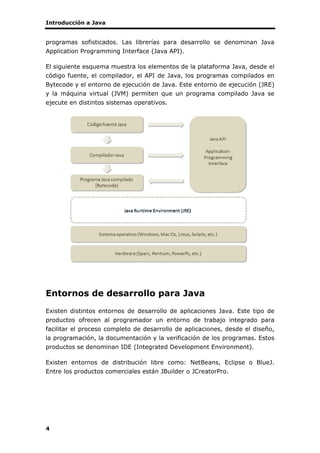Introducción a Java
4
programas sofisticados. Las librerías para desarrollo se denominan Java
Application Programming Interface (Java API).
El siguiente esquema muestra los elementos de la plataforma Java, desde el
código fuente, el compilador, el API de Java, los programas compilados en
Bytecode y el entorno de ejecución de Java. Este entorno de ejecución (JRE)
y la máquina virtual (JVM) permiten que un programa compilado Java se
ejecute en distintos sistemas operativos.
Entornos de desarrollo para Java
Existen distintos entornos de desarrollo de aplicaciones Java. Este tipo de
productos ofrecen al programador un entorno de trabajo integrado para
facilitar el proceso completo de desarrollo de aplicaciones, desde el diseño,
la programación, la documentación y la verificación de los programas. Estos
productos se denominan IDE (Integrated Development Environment).
Existen entornos de distribución libre como: NetBeans, Eclipse o BlueJ.
Entre los productos comerciales están JBuilder o JCreatorPro.
 