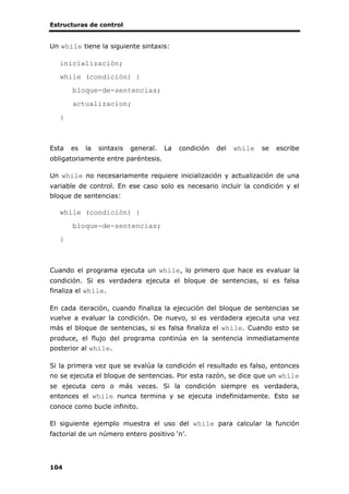 Estructuras de control
104
Un while tiene la siguiente sintaxis:
inicialización;
while (condición) {
bloque-de-sentencias;
actualizacion;
}
Esta es la sintaxis general. La condición del while se escribe
obligatoriamente entre paréntesis.
Un while no necesariamente requiere inicialización y actualización de una
variable de control. En ese caso solo es necesario incluir la condición y el
bloque de sentencias:
while (condición) {
bloque-de-sentencias;
}
Cuando el programa ejecuta un while, lo primero que hace es evaluar la
condición. Si es verdadera ejecuta el bloque de sentencias, si es falsa
finaliza el while.
En cada iteración, cuando finaliza la ejecución del bloque de sentencias se
vuelve a evaluar la condición. De nuevo, si es verdadera ejecuta una vez
más el bloque de sentencias, si es falsa finaliza el while. Cuando esto se
produce, el flujo del programa continúa en la sentencia inmediatamente
posterior al while.
Si la primera vez que se evalúa la condición el resultado es falso, entonces
no se ejecuta el bloque de sentencias. Por esta razón, se dice que un while
se ejecuta cero o más veces. Si la condición siempre es verdadera,
entonces el while nunca termina y se ejecuta indefinidamente. Esto se
conoce como bucle infinito.
El siguiente ejemplo muestra el uso del while para calcular la función
factorial de un número entero positivo ‘n’.
 