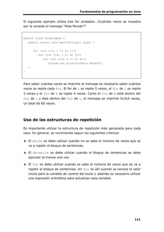 Fundamentos de programación en Java
111
El siguiente ejemplo utiliza tres for anidados. ¿Cuántas veces se muestra
por la consola el mensaje “Hola Mundo”?
public class ForAnidado {
public static void main(String[] args) {
for (int i=1; i <= 5; i++)
for (int j=2; j <= 4; j++)
for (int k=3; k <= 6; k++)
System.out.println("Hola Mundo");
}
}
Para saber cuántas veces se imprime el mensaje es necesario saber cuántas
veces se repite cada for. El for de i se repite 5 veces, el for de j se repite
3 veces y el for de k se repite 4 veces. Como el for de k está dentro del
for de j y éste dentro del for de i, el mensaje se imprime 5x3x4 veces,
un total de 60 veces.
Uso de las estructuras de repetición
Es importante utilizar la estructura de repetición más apropiada para cada
caso. En general, se recomienda seguir los siguientes criterios:
El while se debe utilizar cuando no se sabe el número de veces que se
va a repetir el bloque de sentencias.
El do-while se debe utilizar cuando el bloque de sentencias se debe
ejecutar al menos una vez.
El for se debe utilizar cuando se sabe el número de veces que se va a
repetir el bloque de sentencias. Un for es útil cuando se conoce el valor
inicial para la variable de control del bucle y además es necesario utilizar
una expresión aritmética para actualizar esta variable.
 