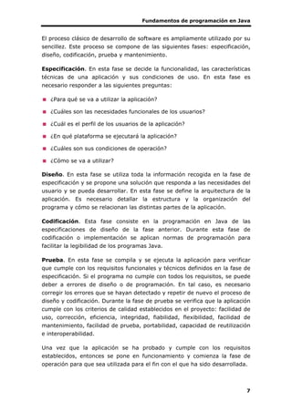 Fundamentos de programación en Java
7
El proceso clásico de desarrollo de software es ampliamente utilizado por su
sencillez. Este proceso se compone de las siguientes fases: especificación,
diseño, codificación, prueba y mantenimiento.
Especificación. En esta fase se decide la funcionalidad, las características
técnicas de una aplicación y sus condiciones de uso. En esta fase es
necesario responder a las siguientes preguntas:
¿Para qué se va a utilizar la aplicación?
¿Cuáles son las necesidades funcionales de los usuarios?
¿Cuál es el perfil de los usuarios de la aplicación?
¿En qué plataforma se ejecutará la aplicación?
¿Cuáles son sus condiciones de operación?
¿Cómo se va a utilizar?
Diseño. En esta fase se utiliza toda la información recogida en la fase de
especificación y se propone una solución que responda a las necesidades del
usuario y se pueda desarrollar. En esta fase se define la arquitectura de la
aplicación. Es necesario detallar la estructura y la organización del
programa y cómo se relacionan las distintas partes de la aplicación.
Codificación. Esta fase consiste en la programación en Java de las
especificaciones de diseño de la fase anterior. Durante esta fase de
codificación o implementación se aplican normas de programación para
facilitar la legibilidad de los programas Java.
Prueba. En esta fase se compila y se ejecuta la aplicación para verificar
que cumple con los requisitos funcionales y técnicos definidos en la fase de
especificación. Si el programa no cumple con todos los requisitos, se puede
deber a errores de diseño o de programación. En tal caso, es necesario
corregir los errores que se hayan detectado y repetir de nuevo el proceso de
diseño y codificación. Durante la fase de prueba se verifica que la aplicación
cumple con los criterios de calidad establecidos en el proyecto: facilidad de
uso, corrección, eficiencia, integridad, fiabilidad, flexibilidad, facilidad de
mantenimiento, facilidad de prueba, portabilidad, capacidad de reutilización
e interoperabilidad.
Una vez que la aplicación se ha probado y cumple con los requisitos
establecidos, entonces se pone en funcionamiento y comienza la fase de
operación para que sea utilizada para el fin con el que ha sido desarrollada.
 