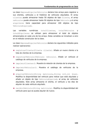 Fundamentos de programación en Java
133
La clase EmpresaAlquilerVehiculos declara tres arrays para registrar a
sus clientes, vehículos y el histórico de vehículos alquilados. El array
clientes puede almacenar hasta 50 objetos de tipo Cliente, el array
vehiculos puede almacenar hasta 50 objetos de tipo Vehiculo y el array
alquileres tiene capacidad para almacenar 100 objetos de tipo
VehiculoAlquilado.
Las variables numéricas totalClientes, totalVehiculos y
totalAlquileres se utilizan para almacenar el total de objetos
almacenados en cada uno de los arrays. Estas variables se inicializan a cero
en el método constructor de la clase.
La clase EmpresaAlquilerVehiculos declara los siguientes métodos para
realizar operaciones:
registrarCliente(Cliente cliente). Añade un nuevo cliente a la
lista de clientes de la empresa.
registrarVehiculo(Vehiculo vehiculo). Añade un vehículo al
catálogo de vehículos de la empresa.
imprimirClientes(). Muestra la relación de clientes de la empresa.
imprimirVehiculos(). Muestra el catálogo de vehículos de la
empresa.
alquilarVehiculo(String matricula,String nif,int dias).
Modifica la disponibilidad del vehículo para indicar que está alquilado y
añade un objeto de tipo VehiculoAlquilado al array de vehículos
alquilados. Este array almacena el cliente, el vehículo y los días de
alquiler de cada vehículo alquilado.
recibirVehiculo(String matricula). Modifica la disponibilidad del
vehículo para que se pueda alquilar de nuevo.
 