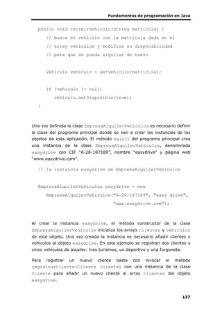 Fundamentos de programación en Java
137
public void recibirVehiculo(String matricula) {
// busca el vehículo con la matrícula dada en el
// array vehiculos y modifica su disponibilidad
// para que se pueda alquilar de nuevo
Vehiculo vehiculo = getVehiculo(matricula);
if (vehiculo != null)
vehiculo.setDisponible(true);
}
Una vez definida la clase EmpresaAlquilerVehiculos es necesario definir
la clase del programa principal donde se van a crear las instancias de los
objetos de esta aplicación. El método main() del programa principal crea
una instancia de la clase EmpresaAlquilerVehiculos, denominada
easydrive con CIF “A-28-187189”, nombre “easydrive” y página web
“www.easydrive.com”.
// la instancia easydrive de EmpresaAlquilerVehiculos
EmpresaAlquilerVehiculos easydrive = new
EmpresaAlquilerVehiculos("A-28-187189", "easy drive",
"www.easydrive.com");
Al crear la instancia easydrive, el método constructor de la clase
EmpresaAlquilerVehiculos inicializa los arrays clientes y vehiculos
de este objeto. Una vez creada la instancia es necesario añadir clientes y
vehículos al objeto easydrive. En este ejemplo se registran dos clientes y
cinco vehículos de alquiler: tres turismos, un deportivo y una furgoneta.
Para registrar un nuevo cliente basta con invocar el método
registrarCliente(Cliente cliente) con una instancia de la clase
Cliente para añadir un nuevo cliente al array clientes del objeto
easydrive.
 