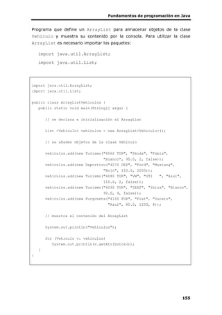 Fundamentos de programación en Java
155
Programa que define un ArrayList para almacenar objetos de la clase
Vehiculo y muestra su contenido por la consola. Para utilizar la clase
ArrayList es necesario importar los paquetes:
import java.util.ArrayList;
import java.util.List;
import java.util.ArrayList;
import java.util.List;
public class ArrayListVehiculos {
public static void main(String[] args) {
// se declara e inicialización el ArrayList
List <Vehiculo> vehiculos = new ArrayList<Vehiculo>();
// se añaden objetos de la clase Vehiculo
vehiculos.add(new Turismo("4060 TUR", "Skoda", "Fabia",
"Blanco", 90.0, 2, false));
vehiculos.add(new Deportivo("4070 DEP", "Ford", "Mustang",
"Rojo", 150.0, 2000));
vehiculos.add(new Turismo("4080 TUR", "VW", "GTI ", "Azul",
110.0, 2, false));
vehiculos.add(new Turismo("4090 TUR", "SEAT", "Ibiza", "Blanco",
90.0, 4, false));
vehiculos.add(new Furgoneta("4100 FUR", "Fiat", "Ducato",
"Azul", 80.0, 1200, 8));
// muestra el contenido del ArrayList
System.out.println("Vehiculos");
for (Vehiculo v: vehiculos)
System.out.println(v.getAtributos());
}
}
 