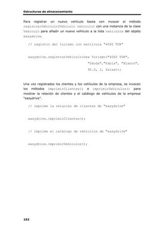 Estructuras de almacenamiento
162
Para registrar un nuevo vehículo basta con invocar el método
registrarVehiculo(Vehiculo vehiculo) con una instancia de la clase
Vehiculo para añadir un nuevo vehículo a la lista vehiculos del objeto
easydrive.
// registro del turismo con matrícula "4060 TUR"
easydrive.registrarVehiculo(new Turismo("4060 TUR",
"Skoda","Fabia", "Blanco",
90.0, 2, false));
Una vez registrados los clientes y los vehículos de la empresa, se invocan
los métodos imprimirClientes() e imprimirVehiculos() para
mostrar la relación de clientes y el catálogo de vehículos de la empresa
“easydrive”.
// imprime la relación de clientes de "easydrive"
easydrive.imprimirClientes();
// imprime el catálogo de vehículos de "easydrive"
easydrive.imprimirVehiculos();
 