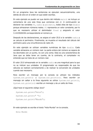 Fundamentos de programación en Java
11
En un programa Java las sentencias se ejecutan secuencialmente, una
detrás de otra en el orden en que están escritas.
En este ejemplo se puede ver que dentro del método main() se incluye un
comentario de una sola línea que comienza con //. A continuación se
declaran las variables PI, radio y perimetro, todas ellas de tipo double
porque almacenan números reales. PI representa un valor constante, por lo
que es necesario utilizar el delimitador final y asignarle el valor
3.1415926536 correspondiente al número pi.
Después de las declaraciones, se asigna el valor 25.0 a la variable radio y
se calcula el perímetro. Finalmente, se muestra el resultado del cálculo del
perímetro para una circunferencia de radio 25.
En este ejemplo se utilizan variables numéricas de tipo double. Cada
variable almacena un número real. La parte entera del número se separa de
los decimales con un punto, no con una coma. Esta es una característica de
Java que se debe tener en cuenta, de lo contrario, el compilador no
entiende que se trata de un número real.
El valor 25.0 almacenado en la variable radio es una magnitud para la que
no se indican sus unidades. El programador es responsable de que los
cálculos se realicen correctamente y de realizar la conversión de unidades
cuando sea necesario.
Para escribir un mensaje por la consola se utilizan los métodos
System.out.print() y System.out.println(). Para escribir un
mensaje sin saltar a la línea siguiente se utiliza System.out.print(),
System.out.println() escribe un mensaje y da un salto de línea.
¿Qué hace el siguiente código Java?
System.out.print("Hola");
System.out.print(" ");
System.out.print("Mundo");
En este ejemplo se escribe el texto “Hola Mundo” en la consola.
Hola Mundo
 
