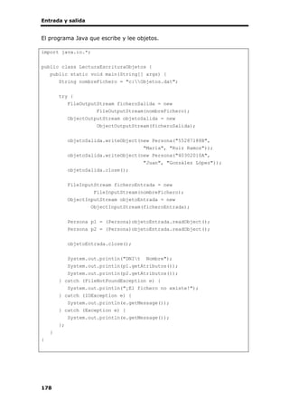 Entrada y salida
178
El programa Java que escribe y lee objetos.
import java.io.*;
public class LecturaEscrituraObjetos {
public static void main(String[] args) {
String nombreFichero = "c:Objetos.dat";
try {
FileOutputStream ficheroSalida = new
FileOutputStream(nombreFichero);
ObjectOutputStream objetoSalida = new
ObjectOutputStream(ficheroSalida);
objetoSalida.writeObject(new Persona("55287188B",
"María", "Ruiz Ramos"));
objetoSalida.writeObject(new Persona("40302010A",
"Juan", "González López"));
objetoSalida.close();
FileInputStream ficheroEntrada = new
FileInputStream(nombreFichero);
ObjectInputStream objetoEntrada = new
ObjectInputStream(ficheroEntrada);
Persona p1 = (Persona)objetoEntrada.readObject();
Persona p2 = (Persona)objetoEntrada.readObject();
objetoEntrada.close();
System.out.println("DNIt Nombre");
System.out.println(p1.getAtributos());
System.out.println(p2.getAtributos());
} catch (FileNotFoundException e) {
System.out.println("¡El fichero no existe!");
} catch (IOException e) {
System.out.println(e.getMessage());
} catch (Exception e) {
System.out.println(e.getMessage());
};
}
}
 