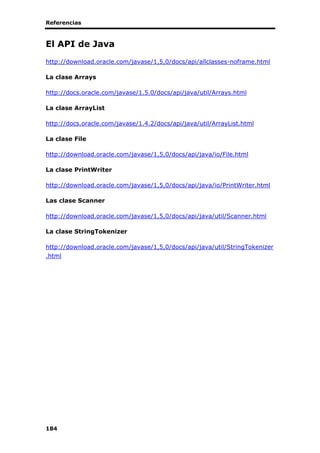 Referencias
184
El API de Java
http://download.oracle.com/javase/1,5,0/docs/api/allclasses-noframe.html
La clase Arrays
http://docs.oracle.com/javase/1.5.0/docs/api/java/util/Arrays.html
La clase ArrayList
http://docs.oracle.com/javase/1.4.2/docs/api/java/util/ArrayList.html
La clase File
http://download.oracle.com/javase/1,5,0/docs/api/java/io/File.html
La clase PrintWriter
http://download.oracle.com/javase/1,5,0/docs/api/java/io/PrintWriter.html
Las clase Scanner
http://download.oracle.com/javase/1,5,0/docs/api/java/util/Scanner.html
La clase StringTokenizer
http://download.oracle.com/javase/1,5,0/docs/api/java/util/StringTokenizer
.html
 