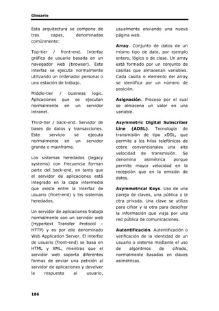 Glosario
186
Esta arquitectura se compone de
tres capas, denominadas
comúnmente:
Top-tier / front-end. Interfaz
gráfica de usuario basada en un
navegador web (browser). Este
interfaz se ejecuta normalmente
utilizando un ordenador personal o
una estación de trabajo.
Middle-tier / business logic.
Aplicaciones que se ejecutan
normalmente en un servidor
intranet.
Third-tier / back-end. Servidor de
bases de datos y transacciones.
Este servicio se ejecuta
normalmente en un servidor
grande o mainframe.
Los sistemas heredados (legacy
systems) con frecuencia forman
parte del back-end, en tanto que
el servidor de aplicaciones está
integrado en la capa intermedia
que existe entre la interfaz de
usuario (front-end) y los sistemas
heredados.
Un servidor de aplicaciones trabaja
normalmente con un servidor web
(Hypertext Transfer Protocol –
HTTP) y es por ello denominado
Web Application Server. El interfaz
de usuario (front-end) se basa en
HTML y XML, mientras que el
servidor web soporta diferentes
formas de enviar una petición al
servidor de aplicaciones y devolver
la respuesta al usuario,
usualmente enviando una nueva
página web.
Array. Conjunto de datos de un
mismo tipo de dato, por ejemplo
entero, lógico o de clase. Un array
está formado por un conjunto de
casillas que almacenan variables.
Cada casilla o elemento del array
se identifica por un número de
posición.
Asignación. Proceso por el cual
se almacena un valor en una
variable.
Asymmetric Digital Subscriber
Line (ADSL). Tecnología de
transmisión de tipo xDSL, que
permite a los hilos telefónicos de
cobre convencionales una alta
velocidad de transmisión. Se
denomina asimétrica porque
permite mayor velocidad en la
recepción que en la emisión de
datos.
Asymmetrical Keys. Uso de una
pareja de claves, una pública y la
otra privada. Una clave se utiliza
para cifrar y la otra para descifrar
la información que viaja por una
red pública de comunicaciones.
Autentificación. Autentificación o
verificación de la identidad de un
usuario o sistema mediante el uso
de algoritmos de cifrado,
normalmente basados en claves
asimétricas.
 