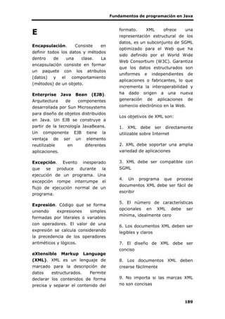 Fundamentos de programación en Java
189
E
Encapsulación. Consiste en
definir todos los datos y métodos
dentro de una clase. La
encapsulación consiste en formar
un paquete con los atributos
(datos) y el comportamiento
(métodos) de un objeto.
Enterprise Java Bean (EJB).
Arquitectura de componentes
desarrollada por Sun Microsystems
para diseño de objetos distribuidos
en Java. Un EJB se construye a
partir de la tecnología JavaBeans.
Un componente EJB tiene la
ventaja de ser un elemento
reutilizable en diferentes
aplicaciones.
Excepción. Evento inesperado
que se produce durante la
ejecución de un programa. Una
excepción rompe interrumpe el
flujo de ejecución normal de un
programa.
Expresión. Código que se forma
uniendo expresiones simples
formadas por literales o variables
con operadores. El valor de una
expresión se calcula considerando
la precedencia de los operadores
aritméticos y lógicos.
eXtensible Markup Language
(XML). XML es un lenguaje de
marcado para la descripción de
datos estructurados. Permite
declarar los contenidos de forma
precisa y separar el contenido del
formato. XML ofrece una
representación estructural de los
datos, es un subconjunto de SGML
optimizado para el Web que ha
sido definido por el World Wide
Web Consortium (W3C). Garantiza
que los datos estructurados son
uniformes e independientes de
aplicaciones o fabricantes, lo que
incrementa la interoperabilidad y
ha dado origen a una nueva
generación de aplicaciones de
comercio electrónico en la Web.
Los objetivos de XML son:
1. XML debe ser directamente
utilizable sobre Internet
2. XML debe soportar una amplia
variedad de aplicaciones
3. XML debe ser compatible con
SGML
4. Un programa que procese
documentos XML debe ser fácil de
escribir
5. El número de características
opcionales en XML debe ser
mínima, idealmente cero
6. Los documentos XML deben ser
legibles y claros
7. El diseño de XML debe ser
conciso
8. Los documentos XML deben
crearse fácilmente
9. No importa si las marcas XML
no son concisas
 