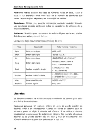 Estructura de un programa Java
18
Números reales. Existen dos tipos de números reales en Java, float y
double. La diferencia entre ellos está en el número de decimales que
tienen capacidad para expresar y en sus rangos de valores.
Caracteres. El tipo char permite representar cualquier carácter Unicode.
Los caracteres Unicode contienen todos los caracteres del alfabeto de la
lengua castellana.
Booleano. Se utiliza para representar los valores lógicos verdadero y falso.
Solo tiene dos valores true y false.
La siguiente tabla resume los tipos primitivos de Java.
Tipo Descripción Valor mínimo y máximo
byte Entero con signo -128 a 127
short Entero con signo -32768 a 32767
int Entero con signo -2147483648 a 2147483647
long Entero con signo
-922117036854775808 a
+922117036854775807
float Real de precisión simple
±3.40282347e+38 a
±1.40239846e-45
double Real de precisión doble
±1.7976931348623157e+309 a
±4.94065645841246544e-324
char Caracteres Unicode u0000 a uFFFF
boolean Valores lógicos true, false
Literales
Se denomina literal a la manera en que se escriben los valores para cada
uno de los tipos primitivos.
Números enteros. Un número entero en Java se puede escribir en
decimal, octal o en hexadecimal. Cuando se utiliza el sistema octal es
necesario poner el dígito 0 delante del número. Si se utiliza el sistema
hexadecimal se debe poner 0x delante del número. Por ejemplo, el número
decimal 10 se puede escribir 012 en octal y 0xA en hexadecimal. Los
números enteros se supone que pertenecen al tipo int.
 