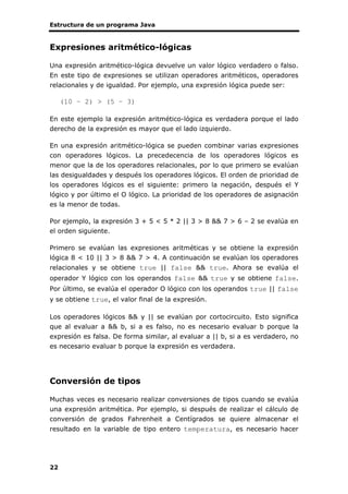 Estructura de un programa Java
22
Expresiones aritmético-lógicas
Una expresión aritmético-lógica devuelve un valor lógico verdadero o falso.
En este tipo de expresiones se utilizan operadores aritméticos, operadores
relacionales y de igualdad. Por ejemplo, una expresión lógica puede ser:
(10 – 2) > (5 – 3)
En este ejemplo la expresión aritmético-lógica es verdadera porque el lado
derecho de la expresión es mayor que el lado izquierdo.
En una expresión aritmético-lógica se pueden combinar varias expresiones
con operadores lógicos. La precedecencia de los operadores lógicos es
menor que la de los operadores relacionales, por lo que primero se evalúan
las desigualdades y después los operadores lógicos. El orden de prioridad de
los operadores lógicos es el siguiente: primero la negación, después el Y
lógico y por último el O lógico. La prioridad de los operadores de asignación
es la menor de todas.
Por ejemplo, la expresión 3 + 5 < 5 * 2 || 3 > 8 && 7 > 6 – 2 se evalúa en
el orden siguiente.
Primero se evalúan las expresiones aritméticas y se obtiene la expresión
lógica 8 < 10 || 3 > 8 && 7 > 4. A continuación se evalúan los operadores
relacionales y se obtiene true || false && true. Ahora se evalúa el
operador Y lógico con los operandos false && true y se obtiene false.
Por último, se evalúa el operador O lógico con los operandos true || false
y se obtiene true, el valor final de la expresión.
Los operadores lógicos && y || se evalúan por cortocircuito. Esto significa
que al evaluar a && b, si a es falso, no es necesario evaluar b porque la
expresión es falsa. De forma similar, al evaluar a || b, si a es verdadero, no
es necesario evaluar b porque la expresión es verdadera.
Conversión de tipos
Muchas veces es necesario realizar conversiones de tipos cuando se evalúa
una expresión aritmética. Por ejemplo, si después de realizar el cálculo de
conversión de grados Fahrenheit a Centígrados se quiere almacenar el
resultado en la variable de tipo entero temperatura, es necesario hacer
 