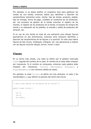 Clases y objetos
26
Por ejemplo, si se desea diseñar un programa Java para gestionar las
ventas de una tienda, entonces habría que identificar y describir las
características elementos como: cliente, tipo de cliente, producto, pedido,
tipo de entrega, forma de pago, unidades en existencia de los productos,
etc. Los procesos de gestión de la tienda incluirían el registro de los
clientes, el registro de los productos de la tienda, el proceso de compra del
cliente y la realización de los pedidos, la entrada y salida de productos del
almacén, etc.
Si en vez de una tienda se trata de una aplicación para dibujar figuras
geométricas en dos dimensiones, entonces sería necesario identificar y
describir las características de las figuras y su posición. En este caso habría
figuras de tipo círculo, rectángulo, triángulo, etc. Las operaciones a realizar
con las figuras incluirían dibujar, borrar, mover o rotar.
Clases
En su forma más simple, una clase se define por la palabra reservada
class seguida del nombre de la clase. El nombre de la clase debe empezar
por mayúscula. Si el nombre es compuesto, entonces cada palabra debe
empezar por mayúscula. Circulo, Rectangulo, Triangulo y
FiguraGeometrica son nombres válidos de clases.
Por ejemplo, la clase Circulo se define con tres atributos: el radio y las
coordenadas x, y que definen la posición del centro del círculo.
/* Esta clase define los atributos de un círculo */
public class Circulo {
int x;
int y;
int radio;
}
 