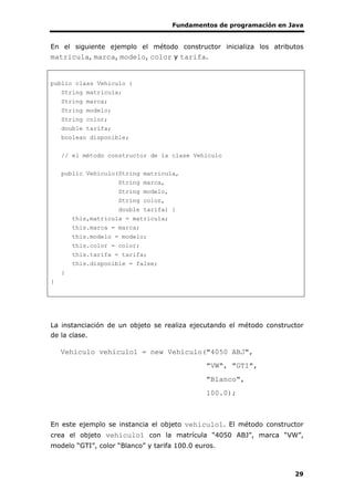 Fundamentos de programación en Java
29
En el siguiente ejemplo el método constructor inicializa los atributos
matricula, marca, modelo, color y tarifa.
public class Vehiculo {
String matricula;
String marca;
String modelo;
String color;
double tarifa;
boolean disponible;
// el método constructor de la clase Vehiculo
public Vehiculo(String matricula,
String marca,
String modelo,
String color,
double tarifa) {
this,matricula = matricula;
this.marca = marca;
this.modelo = modelo;
this.color = color;
this.tarifa = tarifa;
this.disponible = false;
}
}
La instanciación de un objeto se realiza ejecutando el método constructor
de la clase.
Vehiculo vehiculo1 = new Vehiculo("4050 ABJ",
"VW", "GTI",
"Blanco",
100.0);
En este ejemplo se instancia el objeto vehiculo1. El método constructor
crea el objeto vehiculo1 con la matrícula “4050 ABJ”, marca “VW”,
modelo “GTI”, color “Blanco” y tarifa 100.0 euros.
 
