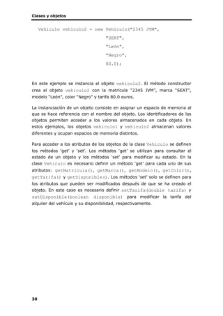 Clases y objetos
30
Vehiculo vehiculo2 = new Vehiculo("2345 JVM",
"SEAT",
"León",
"Negro",
80.0);
En este ejemplo se instancia el objeto vehiculo2. El método constructor
crea el objeto vehiculo2 con la matrícula “2345 JVM”, marca “SEAT”,
modelo “León”, color “Negro” y tarifa 80.0 euros.
La instanciación de un objeto consiste en asignar un espacio de memoria al
que se hace referencia con el nombre del objeto. Los identificadores de los
objetos permiten acceder a los valores almacenados en cada objeto. En
estos ejemplos, los objetos vehiculo1 y vehiculo2 almacenan valores
diferentes y ocupan espacios de memoria distintos.
Para acceder a los atributos de los objetos de la clase Vehiculo se definen
los métodos ‘get’ y ‘set’. Los métodos ‘get’ se utilizan para consultar el
estado de un objeto y los métodos ‘set’ para modificar su estado. En la
clase Vehiculo es necesario definir un método ‘get’ para cada uno de sus
atributos: getMatricula(), getMarca(), getModelo(), getColor(),
getTarifa() y getDisponible(). Los métodos ‘set’ solo se definen para
los atributos que pueden ser modificados después de que se ha creado el
objeto. En este caso es necesario definir setTarifa(double tarifa) y
setDisponible(boolean disponible) para modificar la tarifa del
alquiler del vehículo y su disponibilidad, respectivamente.
 