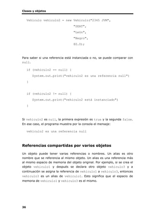 Clases y objetos
36
Vehiculo vehiculo2 = new Vehiculo("2345 JVM",
"SEAT",
"León",
"Negro",
80.0);
Para saber si una referencia está instanciada o no, se puede comparar con
null.
if (vehiculo2 == null) {
System.out.print("vehiculo2 es una referencia null")
}
if (vehiculo2 != null) {
System.out.print("vehiculo2 está instanciado")
}
Si vehiculo2 es null, la primera expresión es true y la segunda false.
En ese caso, el programa muestra por la consola el mensaje:
vehiculo2 es una referencia null
Referencias compartidas por varios objetos
Un objeto puede tener varias referencias o nombres. Un alias es otro
nombre que se referencia al mismo objeto. Un alias es una referencia más
al mismo espacio de memoria del objeto original. Por ejemplo, si se crea el
objeto vehiculo1 y después se declara otro objeto vehiculo3 y a
continuación se asigna la referencia de vehiculo1 a vehiculo3, entonces
vehiculo3 es un alias de vehiculo1. Esto significa que el espacio de
memoria de vehiculo1 y vehiculo3 es el mismo.
 