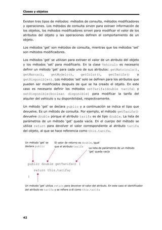 Clases y objetos
42
Existen tres tipos de métodos: métodos de consulta, métodos modificadores
y operaciones. Los métodos de consulta sirven para extraer información de
los objetos, los métodos modificadores sirven para modificar el valor de los
atributos del objeto y las operaciones definen el comportamiento de un
objeto.
Los métodos ‘get’ son métodos de consulta, mientras que los métodos ‘set’
son métodos modificadores.
Los métodos ‘get’ se utilizan para extraer el valor de un atributo del objeto
y los métodos ‘set’ para modificarlo. En la clase Vehiculo es necesario
definir un método ‘get’ para cada uno de sus atributos: getMatricula(),
getMarca(), getModelo(), getColor(), getTarifa() y
getDisponible(). Los métodos ‘set’ solo se definen para los atributos que
pueden ser modificados después de que se ha creado el objeto. En este
caso es necesario definir los métodos setTarifa(double tarifa) y
setDisponible(boolean disponible) para modificar la tarifa del
alquiler del vehículo y su disponibilidad, respectivamente.
Un método ‘get’ se declara public y a continuación se indica el tipo que
devuelve. Es un método de consulta. Por ejemplo, el método getTarifa()
devuelve double porque el atributo tarifa es de tipo double. La lista de
parámetros de un método ‘get’ queda vacía. En el cuerpo del método se
utiliza return para devolver el valor correspondiente al atributo tarifa
del objeto, al que se hace referencia como this.tarifa.
public double getTarifa() {
return this.tarifa;
}
Un método ‘get’ se
declara public
La lista de parámetros de un método
‘get’ queda vacía
El valor de retorno es double, igual
que el atributo tarifa
Un método ‘get’ utiliza return para devolver el valor del atributo. En este caso el identificador
del atributo es tarifa y se refiere a él como this.tarifa
 