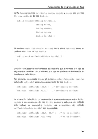 Fundamentos de programación en Java
49
tarifa. Los parámetros matricula, marca, modelo y color son de tipo
String, tarifa es de tipo double.
public Vehiculo(String matricula,
String marca,
String modelo,
String color,
double tarifa) {
}
El método setTarifa(double tarifa) de la clase Vehiculo tiene un
parámetro tarifa de tipo double.
public void setTarifa(double tarifa) {
}
Durante la invocación de un método es necesario que el número y el tipo de
argumentos coincidan con el número y el tipo de parámetros declarados en
la cabecera del método.
Por ejemplo, es correcto invocar al método setTarifa(double tarifa)
del objeto vehiculo1 pasando un argumento de tipo double.
vehiculo1.setTarifa(100.0); // invocación correcta
vehiculo1.setTarifa(90.0); // invocación correcta
La invocación del método no es correcta si se pasan dos argumentos de tipo
double o un argumento de tipo String porque la cabecera del método
solo incluye un parámetro double. Las invocaciones del método
setTarifa(double tarifa) son incorrectas.
vehiculo1.setTarifa(100.0, 20.0); // no es correcto
vehiculo1.setTarifa("100.0"); // no es correcto
 