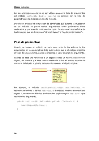 Clases y objetos
50
Los dos ejemplos anteriores no son válidos porque la lista de argumentos
del método setTarifa(double tarifa) no coincide con la lista de
parámetros de la declaración de este método.
Durante el proceso de compilación se comprueba que durante la invocación
de un método se pasan tantos argumentos como parámetros tiene
declarados y que además coinciden los tipos. Esta es una característica de
los lenguajes que se denominan “strongly typed” o “fuertemente tipados”.
Paso de parámetros
Cuando se invoca un método se hace una copia de los valores de los
argumentos en los parámetros. Esto quiere decir que si el método modifica
el valor de un parámetro, nunca se modifica el valor original del argumento.
Cuando se pasa una referencia a un objeto se crea un nuevo alias sobre el
objeto, de manera que esta nueva referencia utiliza el mismo espacio de
memoria del objeto original y esto permite acceder al objeto original.
Por ejemplo, el método recibirVehiculoAlquilado(Vehiculo v)
recibe el parámetro v de tipo Vehiculo. Si el método modifica el estado del
objeto v, en realidad modifica el estado del objeto original vehiculo1 que
recibe como argumento.
public void recibirVehiculoAlquilado (Vehiculo v) {
v.setDisponible(true);
}
 