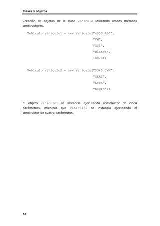 Clases y objetos
58
Creación de objetos de la clase Vehiculo utilizando ambos métodos
constructores.
Vehiculo vehiculo1 = new Vehiculo("4050 ABJ",
"VW",
"GTI",
"Blanco",
100.0);
Vehiculo vehiculo2 = new Vehiculo("2345 JVM",
"SEAT",
"León",
"Negro");
El objeto vehiculo1 se instancia ejecutando constructor de cinco
parámetros, mientras que vehiculo2 se instancia ejecutando el
constructor de cuatro parámetros.
 