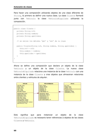 Extensión de clases
60
Para hacer una composición utilizando objetos de una clase diferente de
String, lo primero es definir una nueva clase. La clase Cliente formará
junto con Vehiculo la clase VehiculoAlquilado utilizando la
composición.
public class Cliente {
private String nif;
private String nombre;
private String apellidos;
// se omiten los métodos ‘get’ y ‘set’ de la clase
public Cliente(String nif, String nombre, String apellidos) {
this.nif = nif;
this.nombre = nombre;
this.apellidos = apellidos;
}
}
Ahora se define una composición que declara un objeto de la clase
Vehiculo y un objeto de la clase Cliente. La nueva clase
VehiculoAlquilado relaciona una instancia de la clase Vehiculo con una
instancia de la clase Cliente y crea objetos que almacenan relaciones
entre clientes y vehículos de alquiler.
Esto significa que para instanciar un objeto de la clase
VehiculoAlquilado es necesario tener referencias a objetos de las clases
Cliente y Vehiculo.
 