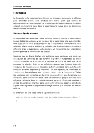 Extensión de clases
64
Herencia
La herencia es la capacidad que tienen los lenguajes orientados a objetos
para extender clases. Esto produce una nueva clase que hereda el
comportamiento y los atributos de la clase que ha sido extendida. La clase
original se denomina clase base o superclase, la nueva clase se denomina
clase derivada o subclase.
Extensión de clases
La capacidad para extender clases se llama herencia porque la nueva clase
hereda todos los atributos y los métodos de la superclase a la que extiende.
Una subclase es una especialización de la superclase. Normalmente una
subclase añade nuevos atributos y métodos que le dan un comportamiento
diferente al de la superclase. La herencia es un mecanismo muy importante
porque permite la reutilización del código.
Suponga que se desea diseñar una aplicación para gestionar una empresa
de alquiler de vehículos de tipo turismo, deportivo y furgonetas. La clase
Vehiculo define los atributos y los métodos de todos los vehículos de la
empresa de alquiler. Esto no es suficiente porque hay distintos tipos de
vehículos, de manera que es necesario definir subclases para cada tipo de
vehículo: turismo, deportivo y furgoneta. En este ejemplo, la superclase es
Vehiculo y las subclases son Turismo, Deportivo y Furgoneta. Todas
las subclases son vehículos, un turismo, un deportivo y una furgoneta son
vehículos, pero cada uno de ellos tiene características propias que le hacen
diferente del resto. Para un turismo interesa saber el número de puertas y
el tipo de cambio de marcha, para un deportivo interesa saber su cilindrada
y para una furgoneta su capacidad de carga en kilos y el volumen en metros
cúbicos.
La extensión de una clase tiene la siguiente sintaxis:
public class nombre-subclase extends nombre-superclase {
}
 
