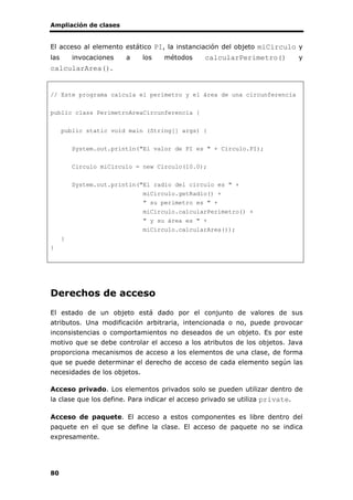 Ampliación de clases
80
El acceso al elemento estático PI, la instanciación del objeto miCirculo y
las invocaciones a los métodos calcularPerimetro() y
calcularArea().
// Este programa calcula el perímetro y el área de una circunferencia
public class PerimetroAreaCircunferencia {
public static void main (String[] args) {
System.out.println("El valor de PI es " + Circulo.PI);
Circulo miCirculo = new Circulo(10.0);
System.out.println("El radio del circulo es " +
miCirculo.getRadio() +
" su perimetro es " +
miCirculo.calcularPerimetro() +
" y su área es " +
miCirculo.calcularArea());
}
}
Derechos de acceso
El estado de un objeto está dado por el conjunto de valores de sus
atributos. Una modificación arbitraria, intencionada o no, puede provocar
inconsistencias o comportamientos no deseados de un objeto. Es por este
motivo que se debe controlar el acceso a los atributos de los objetos. Java
proporciona mecanismos de acceso a los elementos de una clase, de forma
que se puede determinar el derecho de acceso de cada elemento según las
necesidades de los objetos.
Acceso privado. Los elementos privados solo se pueden utilizar dentro de
la clase que los define. Para indicar el acceso privado se utiliza private.
Acceso de paquete. El acceso a estos componentes es libre dentro del
paquete en el que se define la clase. El acceso de paquete no se indica
expresamente.
 