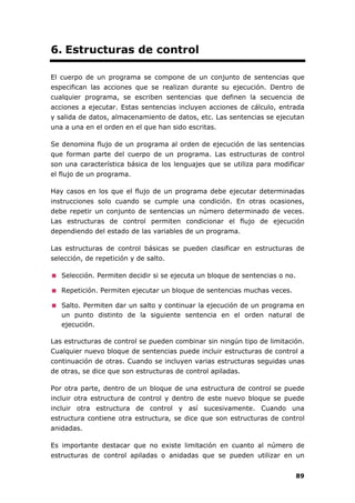 89
6. Estructuras de control
El cuerpo de un programa se compone de un conjunto de sentencias que
especifican las acciones que se realizan durante su ejecución. Dentro de
cualquier programa, se escriben sentencias que definen la secuencia de
acciones a ejecutar. Estas sentencias incluyen acciones de cálculo, entrada
y salida de datos, almacenamiento de datos, etc. Las sentencias se ejecutan
una a una en el orden en el que han sido escritas.
Se denomina flujo de un programa al orden de ejecución de las sentencias
que forman parte del cuerpo de un programa. Las estructuras de control
son una característica básica de los lenguajes que se utiliza para modificar
el flujo de un programa.
Hay casos en los que el flujo de un programa debe ejecutar determinadas
instrucciones solo cuando se cumple una condición. En otras ocasiones,
debe repetir un conjunto de sentencias un número determinado de veces.
Las estructuras de control permiten condicionar el flujo de ejecución
dependiendo del estado de las variables de un programa.
Las estructuras de control básicas se pueden clasificar en estructuras de
selección, de repetición y de salto.
Selección. Permiten decidir si se ejecuta un bloque de sentencias o no.
Repetición. Permiten ejecutar un bloque de sentencias muchas veces.
Salto. Permiten dar un salto y continuar la ejecución de un programa en
un punto distinto de la siguiente sentencia en el orden natural de
ejecución.
Las estructuras de control se pueden combinar sin ningún tipo de limitación.
Cualquier nuevo bloque de sentencias puede incluir estructuras de control a
continuación de otras. Cuando se incluyen varias estructuras seguidas unas
de otras, se dice que son estructuras de control apiladas.
Por otra parte, dentro de un bloque de una estructura de control se puede
incluir otra estructura de control y dentro de este nuevo bloque se puede
incluir otra estructura de control y así sucesivamente. Cuando una
estructura contiene otra estructura, se dice que son estructuras de control
anidadas.
Es importante destacar que no existe limitación en cuanto al número de
estructuras de control apiladas o anidadas que se pueden utilizar en un
 