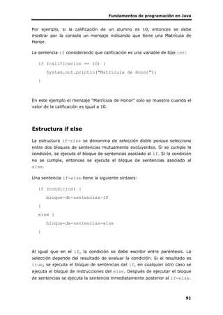 Fundamentos de programación en Java
91
Por ejemplo, si la calificación de un alumno es 10, entonces se debe
mostrar por la consola un mensaje indicando que tiene una Matrícula de
Honor.
La sentencia if considerando que calificación es una variable de tipo int:
if (calificacion == 10) {
System.out.println("Matrícula de Honor");
}
En este ejemplo el mensaje “Matrícula de Honor” solo se muestra cuando el
valor de la calificación es igual a 10.
Estructura if else
La estructura if-else se denomina de selección doble porque selecciona
entre dos bloques de sentencias mutuamente excluyentes. Si se cumple la
condición, se ejecuta el bloque de sentencias asociado al if. Si la condición
no se cumple, entonces se ejecuta el bloque de sentencias asociado al
else.
Una sentencia if-else tiene la siguiente sintaxis:
if (condicion) {
bloque-de-sentencias-if
}
else {
bloque-de-sentencias-else
}
Al igual que en el if, la condición se debe escribir entre paréntesis. La
selección depende del resultado de evaluar la condición. Si el resultado es
true, se ejecuta el bloque de sentencias del if, en cualquier otro caso se
ejecuta el bloque de instrucciones del else. Después de ejecutar el bloque
de sentencias se ejecuta la sentencia inmediatamente posterior al if-else.
 