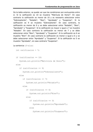 Fundamentos de programación en Java
93
De la tabla anterior, se puede ver que las condiciones son excluyentes entre
sí. Si la calificación es 10 se muestra “Matrícula de Honor”. En caso
contrario la calificación es menor de 10 y es necesario seleccionar entre
“Sobresaliente”, “Notable”, “Bien”, “Aprobado” y “Suspenso”. Si la
calificación es 9 se muestra “Sobresaliente”. En caso contrario, la
calificación es menor de 9 y se debe seleccionar entre “Notable”, “Bien”,
“Aprobado” y “Suspenso”. Si la calificación es mayor o igual a 7 se muestra
“Notable”. En caso contrario la calificación es menor de 7 y se debe
seleccionar entre “Bien”, “Aprobado” y “Suspenso”. Si la calificación es 6 se
muestra “Bien”. En caso contrario la calificación es menor o igual a 6 y se
debe seleccionar entre “Aprobado” y “Suspenso”. Si la calificación es 5 se
muestra “Aprobado”, en caso contrario “Suspenso”.
La sentencia if-else:
int calificacion = 7;
if (calificacion == 10)
System.out.println("Matrícula de Honor");
else
if (calificacion == 9)
System.out.println("Sobresaliente");
else
if (calificacion >= 7)
System.out.println("Notable");
else
if (calificacion == 6)
System.out.println("Bien");
else
if (calificacion == 5)
System.out.println("Aprobado");
else
System.out.println("Suspenso");
 