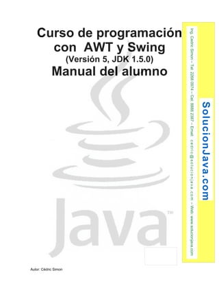 Curso de programación 
con AWT y Swing 
(Versión 5, JDK 1.5.0) 
Manual del alumno 
Autor: Cédric Simon 
SolucionJava.com 
Ing. Cedric Simon – Tel: 2268 0974 – Cel: 8888 2387 – Email: c e d r i c@s o l u c i o n j a v a . c om – Web: www.solucionjava.com 
 