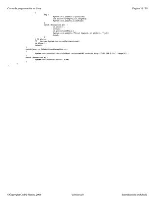 Curso de programación en Java Pagina 10 / 15 
{ 
try { 
System.out.println(inputLine); 
int lineSize=inputLine.length(); 
System.out.println(lineSize); 
} 
catch (Exception e1) { 
in.close(); 
in=null; 
e1.printStackTrace(); 
System.out.println("Error leyendo el archivo. "+e1); 
break; 
} 
} // while 
// System.System.out.println(inputLine); 
in.close(); 
in=null; 
} 
catch(java.io.FileNotFoundException e1) 
{ 
System.out.println("<hr><h1><font color=red>El archivo http://192.168.0.10/'"+args[0]); 
} 
catch (Exception e) { 
System.out.println("Error: >"+e); 
} 
} 
} 
©Copyright Cédric Simon, 2009 Versión 2.0 Reproducción prohibida 
 