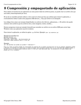 Curso de programación en Java Pagina 12 / 15 
8 Compresión y empaquetado de aplicación 
Para reducir el tamaño de una aplicación asi como juntar todos los archivos juntos, se puede crear un archivo Jar que 
sera leido y descromprimido por Java. 
El uso de un manifest permite indicar a Java cual es la clase que hay que utilizar para iniciar la aplicación, y 
eventualmente indicar cuales otros paquetes JAR (drivers,...) hay que incluir en el classpath. 
Los códigos Java estan casi siempre disptribuidos en archivos Jar (drivers, aplicaciones,...). El archivo Jar puede 
contener otros archivos que los archivos Java, como imagenes, textos, sonidos,... 
Existen progarmas (como por ejemplo Jsmooth) que esconden un archivo en un archivo EXE para correr bajo 
Windows como una aplicación usual de windows. 
Para iniciar la aplicación, se utiliza la option -jar de Java. Ejemplo: java -jar miArchivo.jar 
Ejemplo de manifest.txt: 
Manifest-Version: 1.0 
Main-Class: prueba.Main 
Created-By: Cedric Simon – www.SolutionJava.com 
Class-Path: mysql-connector-java-5.1.5-bin.jar 
Ejemplo: 
jar -cmf manifest.txt prueba.jar prueba/*.* dbaccess/*.* 
Este va a crear un archivo prueba.jar continiendo los archivos de la carpeta corriente mas los de las carpetas (paquetes) prueba 
y dbaccess. El manifest.txt indica que la clase de arraque (que contiene el metodo main) es la clase Main del paquete prueba, y 
hay que incluir el archivo mysql-connector-java-5.1.5-bin.jar (como mencionado aquí, se encuentra en la misma carpeta que 
prueba.jar) en el classpath. 
©Copyright Cédric Simon, 2009 Versión 2.0 Reproducción prohibida 
 