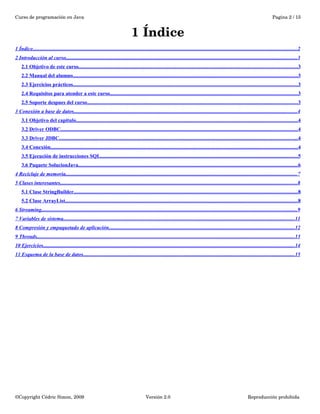 Curso de programación en Java Pagina 2 / 15 
1 Índice 
1 Índice . . . . . . . . . . . . . . . . . . . . . . . . . . . . . . . . . . . . . . . . . . . . . . . . . . . . . . . . . . . . . . . . . . . . . . . . . . . . . . . . . . . . . . . . . . . . . . . . . . . . . . . . . . . . . . . . . . . . . . . . . . . . . . . . . . . . . . . . . . . . . . . . . . . . . . . . . . . . . . . . . . . . . . . . . . . . . . . . . . . . . . . . . . . . . . . . . . . . . . . . . . 2 
2 Introducción al curso . . . . . . . . . . . . . . . . . . . . . . . . . . . . . . . . . . . . . . . . . . . . . . . . . . . . . . . . . . . . . . . . . . . . . . . . . . . . . . . . . . . . . . . . . . . . . . . . . . . . . . . . . . . . . . . . . . . . . . . . . . . . . . . . . . . . . . . . . . . . . . . . . . . . . . . . . . . . . . . . . . . . . . . . . . . . . . . . . 3 
2.1 Objetivo de este curso . . . . . . . . . . . . . . . . . . . . . . . . . . . . . . . . . . . . . . . . . . . . . . . . . . . . . . . . . . . . . . . . . . . . . . . . . . . . . . . . . . . . . . . . . . . . . . . . . . . . . . . . . . . . . . . . . . . . . . . . . . . . . . . . . . . . . . . . . . . . . . . . . . . . . . . . . . . . . . . . . . . . . . . 3 
2.2 Manual del alumno . . . . . . . . . . . . . . . . . . . . . . . . . . . . . . . . . . . . . . . . . . . . . . . . . . . . . . . . . . . . . . . . . . . . . . . . . . . . . . . . . . . . . . . . . . . . . . . . . . . . . . . . . . . . . . . . . . . . . . . . . . . . . . . . . . . . . . . . . . . . . . . . . . . . . . . . . . . . . . . . . . . . . . . . . . . . 3 
2.3 Ejercicios prácticos . . . . . . . . . . . . . . . . . . . . . . . . . . . . . . . . . . . . . . . . . . . . . . . . . . . . . . . . . . . . . . . . . . . . . . . . . . . . . . . . . . . . . . . . . . . . . . . . . . . . . . . . . . . . . . . . . . . . . . . . . . . . . . . . . . . . . . . . . . . . . . . . . . . . . . . . . . . . . . . . . . . . . . . . . . . . 3 
2.4 Requisitos para atender a este curso . . . . . . . . . . . . . . . . . . . . . . . . . . . . . . . . . . . . . . . . . . . . . . . . . . . . . . . . . . . . . . . . . . . . . . . . . . . . . . . . . . . . . . . . . . . . . . . . . . . . . . . . . . . . . . . . . . . . . . . . . . . . . . . . . . . . . . . . . . . . . . . 3 
2.5 Soporte despues del curso . . . . . . . . . . . . . . . . . . . . . . . . . . . . . . . . . . . . . . . . . . . . . . . . . . . . . . . . . . . . . . . . . . . . . . . . . . . . . . . . . . . . . . . . . . . . . . . . . . . . . . . . . . . . . . . . . . . . . . . . . . . . . . . . . . . . . . . . . . . . . . . . . . . . . . . . . . . . . . . . . 3 
3 Conexión a base de datos . . . . . . . . . . . . . . . . . . . . . . . . . . . . . . . . . . . . . . . . . . . . . . . . . . . . . . . . . . . . . . . . . . . . . . . . . . . . . . . . . . . . . . . . . . . . . . . . . . . . . . . . . . . . . . . . . . . . . . . . . . . . . . . . . . . . . . . . . . . . . . . . . . . . . . . . . . . . . . . . . . . . . . . . . . . 4 
3.1 Objetivo del capitulo . . . . . . . . . . . . . . . . . . . . . . . . . . . . . . . . . . . . . . . . . . . . . . . . . . . . . . . . . . . . . . . . . . . . . . . . . . . . . . . . . . . . . . . . . . . . . . . . . . . . . . . . . . . . . . . . . . . . . . . . . . . . . . . . . . . . . . . . . . . . . . . . . . . . . . . . . . . . . . . . . . . . . . . . . 4 
3.2 Driver ODBC . . . . . . . . . . . . . . . . . . . . . . . . . . . . . . . . . . . . . . . . . . . . . . . . . . . . . . . . . . . . . . . . . . . . . . . . . . . . . . . . . . . . . . . . . . . . . . . . . . . . . . . . . . . . . . . . . . . . . . . . . . . . . . . . . . . . . . . . . . . . . . . . . . . . . . . . . . . . . . . . . . . . . . . . . . . . . . . . . . . . . 4 
3.3 Driver JDBC . . . . . . . . . . . . . . . . . . . . . . . . . . . . . . . . . . . . . . . . . . . . . . . . . . . . . . . . . . . . . . . . . . . . . . . . . . . . . . . . . . . . . . . . . . . . . . . . . . . . . . . . . . . . . . . . . . . . . . . . . . . . . . . . . . . . . . . . . . . . . . . . . . . . . . . . . . . . . . . . . . . . . . . . . . . . . . . . . . . . . . 4 
3.4 Conexión . . . . . . . . . . . . . . . . . . . . . . . . . . . . . . . . . . . . . . . . . . . . . . . . . . . . . . . . . . . . . . . . . . . . . . . . . . . . . . . . . . . . . . . . . . . . . . . . . . . . . . . . . . . . . . . . . . . . . . . . . . . . . . . . . . . . . . . . . . . . . . . . . . . . . . . . . . . . . . . . . . . . . . . . . . . . . . . . . . . . . . . . . . . . . 4 
3.5 Ejecución de instrucciones SQL . . . . . . . . . . . . . . . . . . . . . . . . . . . . . . . . . . . . . . . . . . . . . . . . . . . . . . . . . . . . . . . . . . . . . . . . . . . . . . . . . . . . . . . . . . . . . . . . . . . . . . . . . . . . . . . . . . . . . . . . . . . . . . . . . . . . . . . . . . . . . . . . . . . . . . . 5 
3.6 Paquete SolucionJava . . . . . . . . . . . . . . . . . . . . . . . . . . . . . . . . . . . . . . . . . . . . . . . . . . . . . . . . . . . . . . . . . . . . . . . . . . . . . . . . . . . . . . . . . . . . . . . . . . . . . . . . . . . . . . . . . . . . . . . . . . . . . . . . . . . . . . . . . . . . . . . . . . . . . . . . . . . . . . . . . . . . . . . . 6 
4 Reciclaje de memoria . . . . . . . . . . . . . . . . . . . . . . . . . . . . . . . . . . . . . . . . . . . . . . . . . . . . . . . . . . . . . . . . . . . . . . . . . . . . . . . . . . . . . . . . . . . . . . . . . . . . . . . . . . . . . . . . . . . . . . . . . . . . . . . . . . . . . . . . . . . . . . . . . . . . . . . . . . . . . . . . . . . . . . . . . . . . . . . . . 7 
5 Clases interesantes . . . . . . . . . . . . . . . . . . . . . . . . . . . . . . . . . . . . . . . . . . . . . . . . . . . . . . . . . . . . . . . . . . . . . . . . . . . . . . . . . . . . . . . . . . . . . . . . . . . . . . . . . . . . . . . . . . . . . . . . . . . . . . . . . . . . . . . . . . . . . . . . . . . . . . . . . . . . . . . . . . . . . . . . . . . . . . . . . . . . . 8 
5.1 Clase StringBuilder . . . . . . . . . . . . . . . . . . . . . . . . . . . . . . . . . . . . . . . . . . . . . . . . . . . . . . . . . . . . . . . . . . . . . . . . . . . . . . . . . . . . . . . . . . . . . . . . . . . . . . . . . . . . . . . . . . . . . . . . . . . . . . . . . . . . . . . . . . . . . . . . . . . . . . . . . . . . . . . . . . . . . . . . . . . 8 
5.2 Clase ArrayList . . . . . . . . . . . . . . . . . . . . . . . . . . . . . . . . . . . . . . . . . . . . . . . . . . . . . . . . . . . . . . . . . . . . . . . . . . . . . . . . . . . . . . . . . . . . . . . . . . . . . . . . . . . . . . . . . . . . . . . . . . . . . . . . . . . . . . . . . . . . . . . . . . . . . . . . . . . . . . . . . . . . . . . . . . . . . . . . . . 8 
6 Streaming . . . . . . . . . . . . . . . . . . . . . . . . . . . . . . . . . . . . . . . . . . . . . . . . . . . . . . . . . . . . . . . . . . . . . . . . . . . . . . . . . . . . . . . . . . . . . . . . . . . . . . . . . . . . . . . . . . . . . . . . . . . . . . . . . . . . . . . . . . . . . . . . . . . . . . . . . . . . . . . . . . . . . . . . . . . . . . . . . . . . . . . . . . . . . . . . . . . 9 
7 Variables de sistema . . . . . . . . . . . . . . . . . . . . . . . . . . . . . . . . . . . . . . . . . . . . . . . . . . . . . . . . . . . . . . . . . . . . . . . . . . . . . . . . . . . . . . . . . . . . . . . . . . . . . . . . . . . . . . . . . . . . . . . . . . . . . . . . . . . . . . . . . . . . . . . . . . . . . . . . . . . . . . . . . . . . . . . . . . . . . . . . . 11 
8 Compresión y empaquetado de aplicación . . . . . . . . . . . . . . . . . . . . . . . . . . . . . . . . . . . . . . . . . . . . . . . . . . . . . . . . . . . . . . . . . . . . . . . . . . . . . . . . . . . . . . . . . . . . . . . . . . . . . . . . . . . . . . . . . . . . . . . . . . . . . . . . . . . . . . . . . . . . . . 12 
9 Threads . . . . . . . . . . . . . . . . . . . . . . . . . . . . . . . . . . . . . . . . . . . . . . . . . . . . . . . . . . . . . . . . . . . . . . . . . . . . . . . . . . . . . . . . . . . . . . . . . . . . . . . . . . . . . . . . . . . . . . . . . . . . . . . . . . . . . . . . . . . . . . . . . . . . . . . . . . . . . . . . . . . . . . . . . . . . . . . . . . . . . . . . . . . . . . . . . . . . . 13 
10 Ejercicios . . . . . . . . . . . . . . . . . . . . . . . . . . . . . . . . . . . . . . . . . . . . . . . . . . . . . . . . . . . . . . . . . . . . . . . . . . . . . . . . . . . . . . . . . . . . . . . . . . . . . . . . . . . . . . . . . . . . . . . . . . . . . . . . . . . . . . . . . . . . . . . . . . . . . . . . . . . . . . . . . . . . . . . . . . . . . . . . . . . . . . . . . . . . . . . . 14 
11 Esquema de la base de datos . . . . . . . . . . . . . . . . . . . . . . . . . . . . . . . . . . . . . . . . . . . . . . . . . . . . . . . . . . . . . . . . . . . . . . . . . . . . . . . . . . . . . . . . . . . . . . . . . . . . . . . . . . . . . . . . . . . . . . . . . . . . . . . . . . . . . . . . . . . . . . . . . . . . . . . . . . . . . . . . . . 15 
©Copyright Cédric Simon, 2009 Versión 2.0 Reproducción prohibida 
 