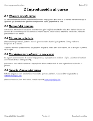 Curso de programación en Java Pagina 3 / 15 
2 Introducción al curso 
2.1 Objetivo de este curso 
En este curso vamos a ver unas opciones avanzadas del lenguaje Java. Esta base les va a servir por cualquier tipo de 
aplicación que desea realizar: aplicación independiente, applet, pagina web en Java… 
2.2 Manual del alumno 
Este manual del alumno es una ayuda para el alumno, para tenga un recuerdo del curso. Este manual contiene un 
resumen de las materias que se van a estudiar durante el curso, pero el alumno debería de tomar notas personales 
para completas este manual. 
2.3 Ejercicios prácticos 
Para captar mejor la teoría, se harán muchos ejercicios con los alumnos, para probar la teoría y verificar la 
integración de la materia. 
También, el alumno podrá copiar sus códigos en un disquete al fin del curso para llevarse, con fin de seguir la práctica 
en su hogar. 
2.4 Requisitos para atender a este curso 
Se requiere un conocimiento de base del lenguaje Java, y la programación orientado a objeto. también se neceista un 
conocimiento de base del lenguaje SQL. 
Si el alumno tiene dificultades en un u otro capitulo, el debe sentirse libre de pedir explicaciones adicionales al 
profesor. 
2.5 Soporte despues del curso 
Si tienes preguntas sobre la materia del curso en tus ejercicios prácticos, puedes escribir tus preguntas a 
cedric@solucionjava.com. 
Para informaciones sobre otros cursos, visita el sitio web www.solucionjava.com. 
©Copyright Cédric Simon, 2009 Versión 2.0 Reproducción prohibida 
 