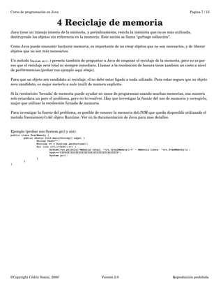 Curso de programación en Java Pagina 7 / 15 
4 Reciclaje de memoria 
Java tiene un manejo interno de la memoria, y periódicamente, recicla la memoria que no es más utilizada, 
destruyendo los objetos sin referencia en la memoria. Este acción se llama “garbage collección”. 
Como Java puede consumir bastante memoria, es importante de no crear objetos que no son necesarios, y de liberar 
objetos que no son más necesarios. 
Un método (System.gc();) permite también de preguntar a Java de empezar el reciclaje de la memoria, pero no es por 
eso que el reciclaje será total ni siempre inmediato. Llamar a la recolección de basura tiene también un costo a nivel 
de performancias (probar con ejemplo aquí abajo). 
Para que un objeto sea candidato al reciclaje, el no debe estar ligado a nada utlizado. Para estar seguro que su objeto 
sera candidato, es mejor meterlo a nulo (null) de manera explicita. 
Si la recolección 'forzada' de memoria puede ayudar en casos de progaramas usando muchas memorias, esa manera 
solo retardara un poco el problema, pero no lo resolver. Hay que investigar la fuente del uso de memoria y corregirlo, 
mejor que utilizar la recolección forzada de memoria. 
Para investigar la fuente del problema, es posible de conocer la memoria del JVM que queda disponible utilizando el 
metodo freememory() del objeto Runtime. Ver en la documentación de Java para mas detalles. 
Ejemplo (probar con System.gc() y sin): 
public class TestMemory { 
public static void main(String[] args) { 
String test=""; 
Runtime rt = Runtime.getRuntime(); 
for (int i=0;i<1000;i++) { 
System.out.println("Memoria total: "+rt.totalMemory()+" - Memoria libre: "+rt.freeMemory()); 
test+="ffffffffffffffffffffffffffffffffffffff"; 
System.gc(); 
} 
} 
} 
©Copyright Cédric Simon, 2009 Versión 2.0 Reproducción prohibida 
 