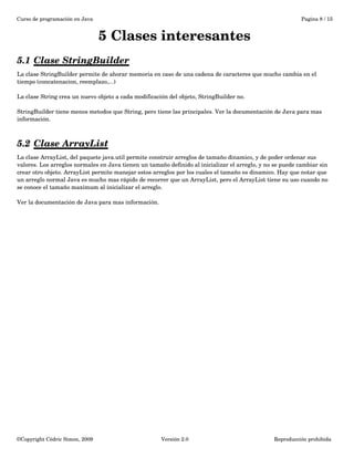 Curso de programación en Java Pagina 8 / 15 
5 Clases interesantes 
5.1 Clase StringBuilder 
La clase StringBuilder permite de ahorar memoria en caso de una cadena de caracteres que mucho cambia en el 
tiempo (concatenacion, reemplazo,...) 
La clase String crea un nuevo objeto a cada modificación del objeto, StringBuilder no. 
StringBuilder tiene menos metodos que String, pero tiene las principales. Ver la documentación de Java para mas 
información. 
5.2 Clase ArrayList 
La clase ArrayList, del paquete java.util permite construir arreglos de tamaño dinamico, y de poder ordenar sus 
valores. Los arreglos normales en Java tienen un tamaño definido al inicializar el arreglo, y no se puede cambiar sin 
crear otro objeto. ArrayList permite manejar estos arreglos por los cuales el tamaño es dinamico. Hay que notar que 
un arreglo normal Java es mucho mas rápido de recorrer que un ArrayList, pero el ArrayList tiene su uso cuando no 
se conoce el tamaño maximum al inicializar el arreglo. 
Ver la documentación de Java para mas información. 
©Copyright Cédric Simon, 2009 Versión 2.0 Reproducción prohibida 
 
