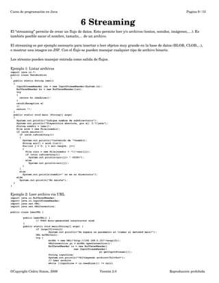 Curso de programación en Java Pagina 9 / 15 
6 Streaming 
El “streaming” permite de crear un flujo de datos. Esto permite leer y/o archivos (textos, sonidos, imágenes,....). Es 
también posible sacar el nombre, tamaño,... de un archivo. 
El streaming es por ejemplo necesario para insertar o leer objetos muy grande en la base de datos (BLOB, CLOB,...), 
o mostrar una imagen en JSP. Con el flujo se pueden manejar cualquier tipo de archivo binario. 
Los streams pueden manejar entrada como salida de flujos. 
Ejemplo 1: Listar archivos 
import java.io.*; 
public class TestArchivo 
{ 
public static String leer() 
{ 
InputStreamReader isr = new InputStreamReader(System.in); 
BufferedReader br = new BufferedReader(isr); 
try 
{ 
return br.readLine(); 
} 
catch(Exception e) 
{} 
return ""; 
} 
public static void main (String[] args) 
{ 
System.out.println("Indique nombre de subdirectorio"); 
System.out.println("Trayectoria absoluta, por ej: C:java"); 
String nomdir = leer(); 
File arch = new File(nomdir); 
if (arch.exists()) 
if (arch.isDirectory()) 
{ 
System.out.println("Contenido de "+nomdir); 
String arr[] = arch.list(); 
for(int j = 0; j < arr.length; j++) 
{ 
File otro = new File(nomdir + ""+arr[j]); 
if (otro.isDirectory()) 
System.out.println(arr[j]+ " <DIR>"); 
else 
System.out.println(arr[j]); 
} 
} 
else 
System.out.println(nomdir+" no es un directorio"); 
else 
System.out.println("No existe"); 
} 
} 
Ejemplo 2: Leer archivo via URL 
import java.io.BufferedReader; 
import java.io.InputStreamReader; 
import java.net.URL; 
import java.net.URLConnection; 
public class LeerURL { 
public LeerURL() { 
// TODO Auto-generated constructor stub 
} 
public static void main(String[] args) { 
if (args[0]==null) 
System.out.println("Se espera un parametro al llamar al metodod main!"); 
URL miURL=null; 
try { 
miURL = new URL("http://192.168.0.10/"+args[0]); 
URLConnection yc = miURL.openConnection(); 
BufferedReader in = new BufferedReader( 
new InputStreamReader( 
yc.getInputStream())); 
String inputLine; 
System.out.println("<h1>Leyendo archivo</h1><hr>"); 
// Leer archivo 
while ((inputLine = in.readLine()) != null) 
©Copyright Cédric Simon, 2009 Versión 2.0 Reproducción prohibida 
 