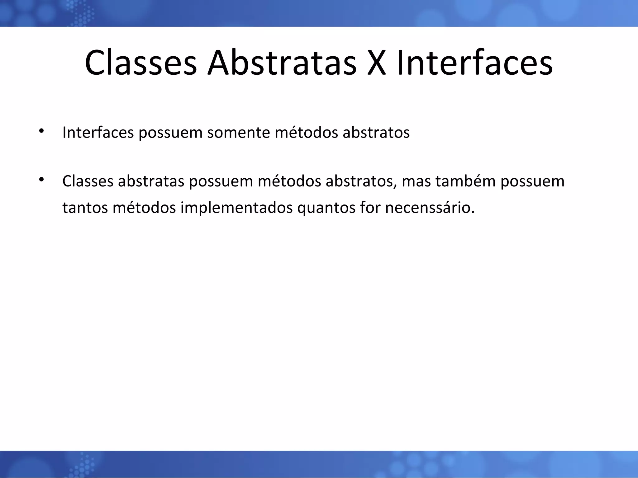 Classes Abstratas X Interfaces Interfaces possuem somente métodos abstratos Classes abstratas possuem métodos abstratos, mas também possuem tantos métodos implementados quantos for necenssário. 