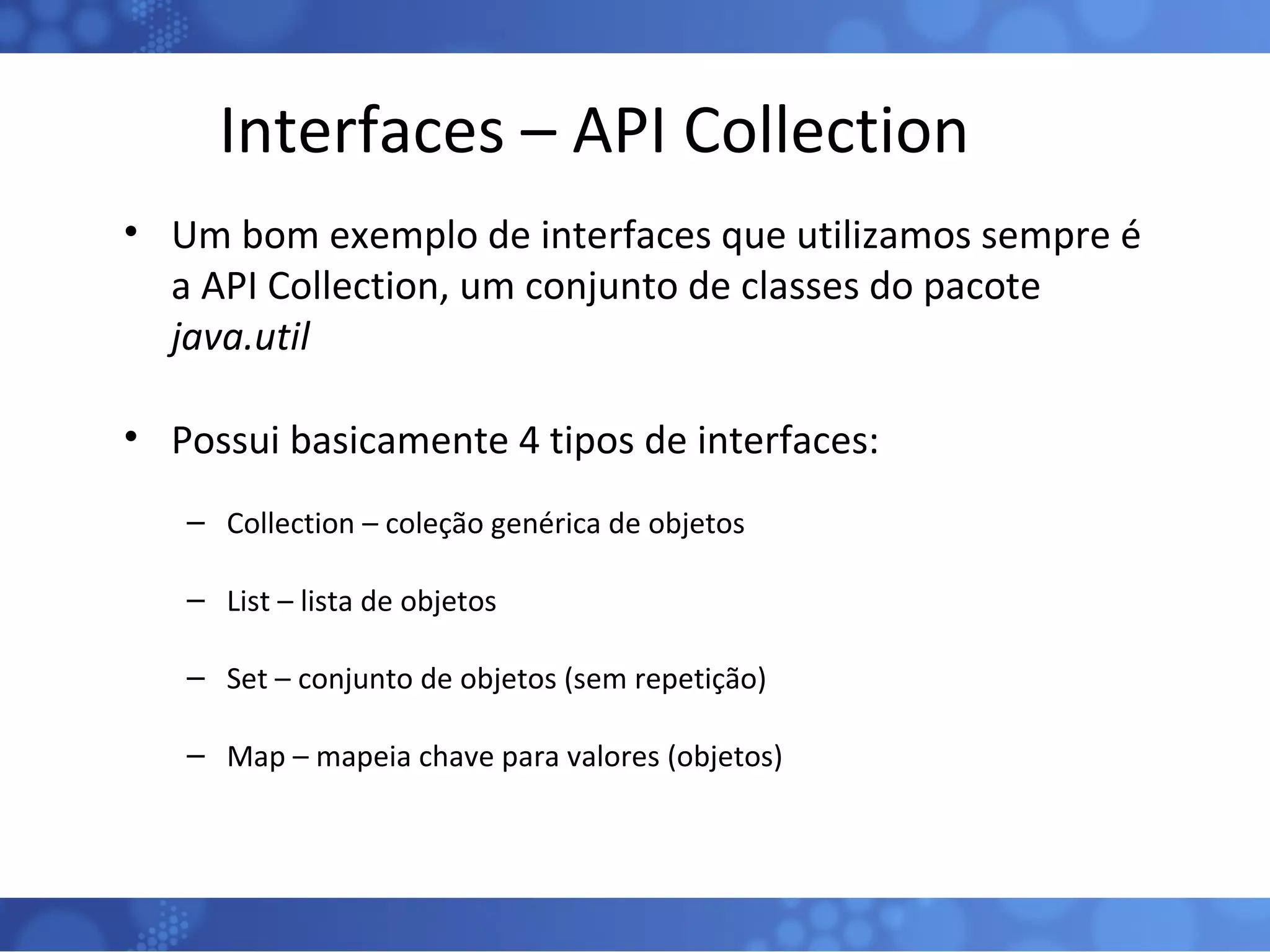 Interfaces – API Collection Um bom exemplo de interfaces que utilizamos sempre é a API Collection, um conjunto de classes do pacote  java.util Possui basicamente 4 tipos de interfaces: Collection – coleção genérica de objetos List – lista de objetos Set – conjunto de objetos (sem repetição) Map – mapeia chave para valores (objetos) 