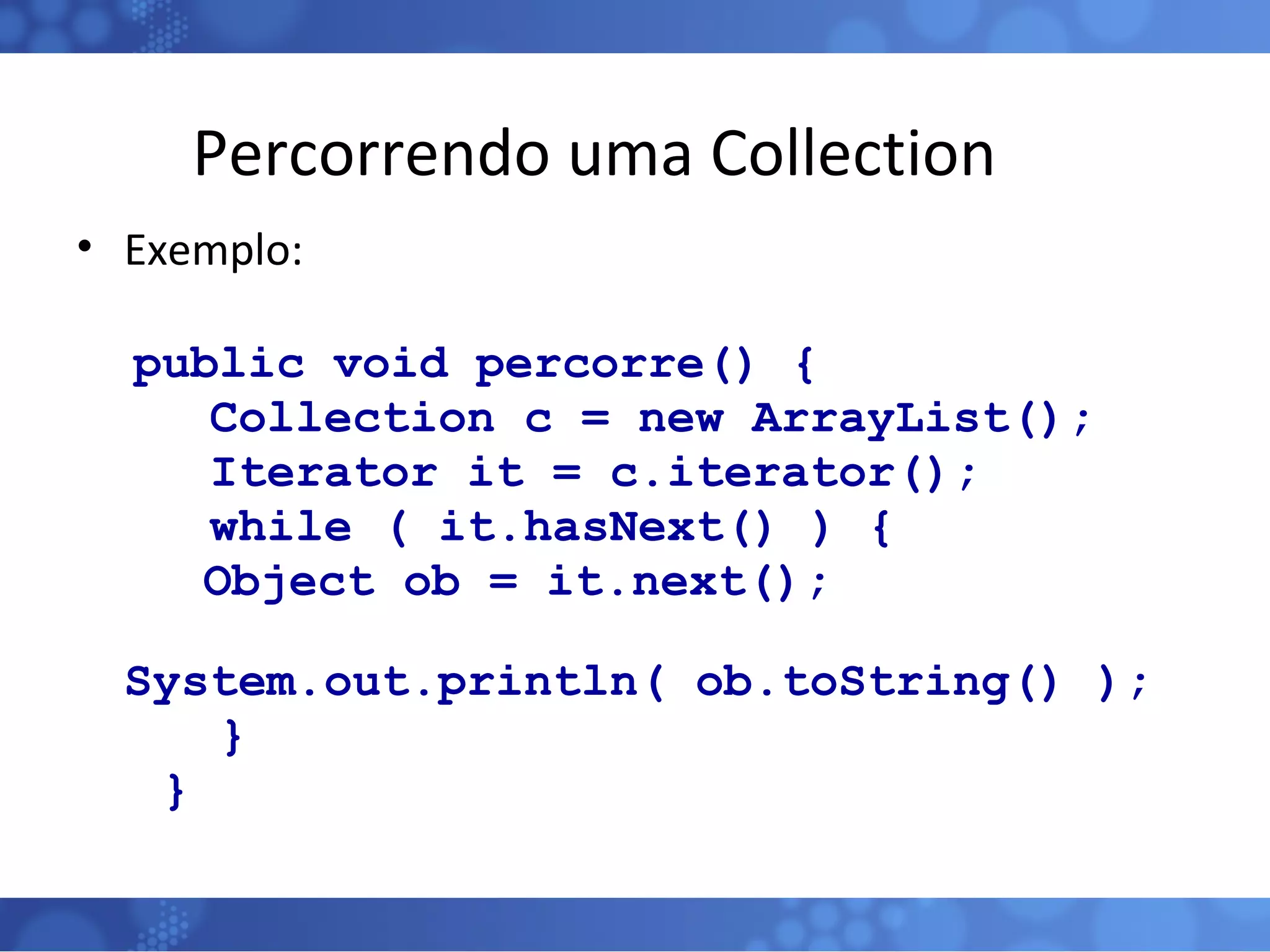 Percorrendo uma Collection Exemplo: public void percorre() {   Collection c = new ArrayList();   Iterator it = c.iterator();   while ( it.hasNext() ) { Object ob = it.next(); System.out.println( ob.toString() ); } } 
