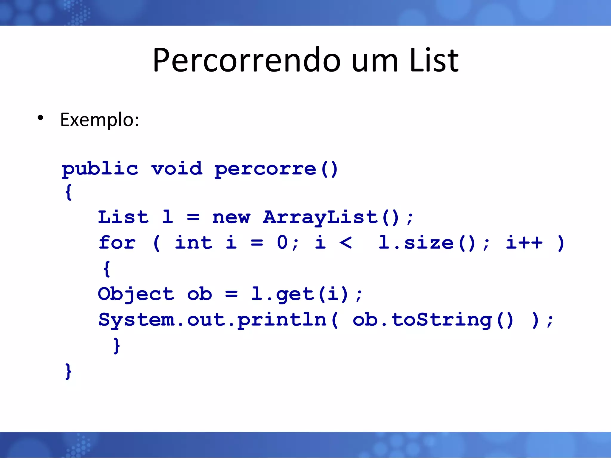 Percorrendo um List Exemplo: public void percorre()  {   List l = new ArrayList();   for ( int i = 0; i <  l.size(); i++ )  { Object ob = l.get(i); System.out.println( ob.toString() );   } } 